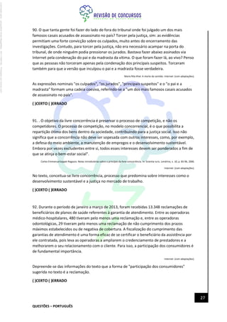 QUESTÕES – PORTUGUÊS
27
90. O que tanta gente foi fazer do lado de fora do tribunal onde foi julgado um dos mais
famosos casais acusados de assassinato no país? Torcer pela justiça, sim: as evidências
permitiam uma forte convicção sobre os culpados, muito antes do encerramento das
investigações. Contudo, para torcer pela justiça, não era necessário acampar na porta do
tribunal, de onde ninguém podia pressionar os jurados. Bastava fazer abaixo assinados via
Internet pela condenação do pai e da madrasta da vítima. O que foram fazer lá, ao vivo? Penso
que as pessoas não torceram apenas pela condenação dos principais suspeitos. Torceram
também para que a versão que inculpou o pai e a madrasta fosse verdadeira.
Maria Rita Khel. A morte do sentido. Internet: (com adaptações).
As expressões nominais "os culpados", "os jurados", "principais suspeitos" e o "o pai e a
madrasta" formam uma cadeia coesiva, referindo-se a "um dos mais famosos casais acusados
de assassinato no país".
( )CERTO ( )ERRADO
91. . O objetivo da livre concorrência é preservar o processo de competição, e não os
competidores. O processo de competição, no modelo concorrencial, é o que possibilita a
repartição ótima dos bens dentro da sociedade, contribuindo para a justiça social. Isso não
significa que a concorrência não deve ser sopesada com outros interesses, como, por exemplo,
a defesa do meio ambiente, a manutenção de empregos e o desenvolvimento sustentável.
Embora por vezes excludentes entre si, todos esses interesses devem ser ponderados a fim de
que se atinja o bem-estar social".
Carlos Emmanue!Joppet Ragazzo. Notas introdutórias sobre o princípio da livre concorrência. In: Scientia Iuris. Londrina, v. 10, p. 83-96, 2006.
Internet: (com adaptações).
No texto, conceitua-se livre concorrência, processo que predomina sobre interesses como o
desenvolvimento sustentável e a justiça no mercado de trabalho.
( )CERTO ( )ERRADO
92. Durante o período de janeiro a março de 2013, foram recebidas 13.348 reclamações de
beneficiários de planos de saúde referentes à garantia de atendimento. Entre as operadoras
médico-hospitalares, 480 tiveram pelo menos uma reclamação e, entre as operadoras
odontológicas, 29 tiveram pelo menos uma reclamação de não cumprimento dos prazos
máximos estabelecidos ou de negativa de cobertura. A fiscalização do cumprimento das
garantias de atendimento é uma forma eficaz de se certificar o beneficiário da assistência por
ele contratada, pois leva as operadoras a ampliarem o credenciamento de prestadores e a
melhorarem o seu relacionamento com o cliente. Para isso, a participação dos consumidores é
de fundamental importância.
Internet: (com adaptações).
Depreende-se das informações do texto que a forma de "participação dos consumidores"
sugerida no texto é a reclamação.
( )CERTO ( )ERRADO
Licenciado
para
-
Jacqueline
Alves
Magalhães
-
94117560182
-
Protegido
por
Eduzz.com
 