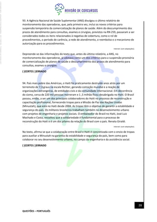 QUESTÕES – PORTUGUÊS
28
93. A Agência Nacional de Saúde Suplementar (ANS) divulgou o último relatório de
monitoramento das operadoras, que, pela primeira vez, inclui os novos critérios para
suspensão temporária da comercialização de planos de saúde. Além do descumprimento dos
prazos de atendimento para consultas, exames e cirurgias, previstos na RN 259, passaram a ser
considerados todos os itens relacionados à negativa de cobertura, como o rol de
procedimentos, o período de carência, a rede de atendimento, o reembolso e o mecanismo de
autorização para os procedimentos.
Internet: (com adaptações).
Depreende-se das informações do texto que, antes do último relatório, a ANS, no
monitoramento das operadoras, já adotava como um dos critérios para a suspensão provisória
de comercialização de planos de saúde o descumprimento dos prazos de atendimento para
consultas, exames e cirurgias.
( )CERTO ( )ERRADO
94. País mais pobre das Américas, o Haiti foi praticamente destruído anos atrás por um
terremoto de 7,3 graus na escala Richter, gerando comoção mundial e a reação de
organizações estrangeiras, de entidades civis e da comunidade internacional. Em decorrência
do sismo, cerca de 220 mil pessoas morreram e 1 ,5 milhão ficou desabrigada no Haiti. O Brasil
passou, então, a ser um dos principais colaboradores do Haiti no processo de reconstrução e
capacitação profissional, fornecendo tropas para a Missão de Paz das Nações Unidas
(Minustah), que está no Haiti desde 2004. As tropas têm o objetivo de garantir a estabilidade e
segurança do país. Os militares brasileiros trabalham também no desenvolvimento urbano
com projetos de engenharia e projetos sociais. O embaixador do Brasil no Haiti, José Luiz
Machado e Costa, ressaltou que a solidariedade é fundamental para o processo de
reconstrução do Haiti e é um dos pilares da relação do Brasil com o país. Renata Giraldi.
Internet: (com adaptações).
No texto, afirma-se que a colaboração entre Brasil e Haiti é concretizada com o envio de tropas
para auxiliar a Minustah na garantia da estabilidade e segurança do país, bem como para
colaborar no seu desenvolvimento urbano, no campo da engenharia e da assistência social.
( )CERTO ( )ERRADO
Licenciado
para
-
Jacqueline
Alves
Magalhães
-
94117560182
-
Protegido
por
Eduzz.com
 