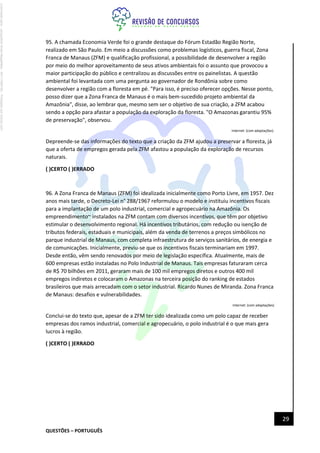 QUESTÕES – PORTUGUÊS
29
95. A chamada Economia Verde foi o grande destaque do Fórum Estadão Região Norte,
realizado em São Paulo. Em meio a discussões como problemas logísticos, guerra fiscal, Zona
Franca de Manaus (ZFM) e qualificação profissional, a possibilidade de desenvolver a região
por meio do melhor aproveitamento de seus ativos ambientais foi o assunto que provocou a
maior participação do público e centralizou as discussões entre os painelistas. A questão
ambiental foi levantada com uma pergunta ao governador de Rondônia sobre como
desenvolver a região com a floresta em pé. "Para isso, é preciso oferecer opções. Nesse ponto,
posso dizer que a Zona Franca de Manaus é o mais bem-sucedido projeto ambiental da
Amazônia", disse, ao lembrar que, mesmo sem ser o objetivo de sua criação, a ZFM acabou
sendo a opção para afastar a população da exploração da floresta. "O Amazonas garantiu 95%
de preservação", observou.
Internet: (com adaptações).
Depreende-se das informações do texto que a criação da ZFM ajudou a preservar a floresta, já
que a oferta de empregos gerada pela ZFM afastou a população da exploração de recursos
naturais.
( )CERTO ( )ERRADO
96. A Zona Franca de Manaus (ZFM) foi idealizada inicialmente como Porto Livre, em 1957. Dez
anos mais tarde, o Decreto-Lei n° 288/1967 reformulou o modelo e instituiu incentivos fiscais
para a implantação de um polo industrial, comercial e agropecuário na Amazônia. Os
empreendimento~ instalados na ZFM contam com diversos incentivos, que têm por objetivo
estimular o desenvolvimento regional. Há incentivos tributários, com redução ou isenção de
tributos federais, estaduais e municipais, além da venda de terrenos a preços simbólicos no
parque industrial de Manaus, com completa infraestrutura de serviços sanitários, de energia e
de comunicações. Inicialmente, previu-se que os incentivos fiscais terminariam em 1997.
Desde então, vêm sendo renovados por meio de legislação específica. Atualmente, mais de
600 empresas estão instaladas no Polo Industrial de Manaus. Tais empresas faturaram cerca
de R$ 70 bilhões em 2011, geraram mais de 100 mil empregos diretos e outros 400 mil
empregos indiretos e colocaram o Amazonas na terceira posição do ranking de estados
brasileiros que mais arrecadam com o setor industrial. Ricardo Nunes de Miranda. Zona Franca
de Manaus: desafios e vulnerabilidades.
Internet: {com adaptações)
Conclui-se do texto que, apesar de a ZFM ter sido idealizada como um polo capaz de receber
empresas dos ramos industrial, comercial e agropecuário, o polo industrial é o que mais gera
lucros à região.
( )CERTO ( )ERRADO
Licenciado
para
-
Jacqueline
Alves
Magalhães
-
94117560182
-
Protegido
por
Eduzz.com
 