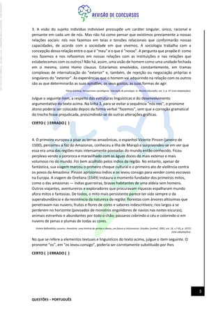 QUESTÕES – PORTUGUÊS
3
3. A visão do sujeito indivíduo indivisível pressupõe um caráter singular, único, racional e
pensante em cada um de nós. Mas não há como pensar que existimos previamente a nossas
relações sociais: nós nos fazemos em teias e tensões relacionais que conformarão nossas
capacidades, de acordo com a sociedade em que vivemos. A sociologia trabalha com a
concepção dessa relação entre o que é "meu" e o que é "nosso". A pergunta que propõe é: como
nos fazemos e nos refazemos em nossas relações com as instituições e nas relações que
estabelecemos com os outros? Não há, assim, uma visão de homem como uma unidade fechada
em si mesma, como Homo clausus. Estaríamos envolvidos, constantemente, em tramas
complexas de internalização do "exterior" e, também, de rejeição ou negociação próprias e
singulares do "exterior". As experiências que o homem vai adquirindo na relação com os outros
são as que determinarão as suas aptidões, os seus gostos, as suas formas de agir.
Flávia Schilling. Perspectivas sociológicas. Educação & psicologia. In: Revista Educação, vol. 1, p. 47 (com adaptações).
Julgue o seguinte item, a respeito das estruturas linguísticas e do desenvolvimento
argumentativo do texto acima. Na linha 3, para se evitar a sequência "nós nos", o pronome
átono poderia ser colocado depois da forma verbal "fazemos", sem que a correção gramatical
do trecho fosse prejudicada, prescindindo-se de outras alterações gráficas.
CERTO ( ) ERRADO ( )
4. O primeiro europeu a pisar as terras amazônicas, o espanhol Vicente Pinzon (janeiro de
1500), percorreu a foz do Amazonas, conheceu a ilha de Marajó e surpreendeu-se em ver que
essa era uma das regiões mais intensamente povoadas do mundo então conhecido. Ficou
perplexo vendo a pororoca e maravilhado com as águas doces do mais extenso e mais
volumoso rio do mundo. Foi bem acolhido pelos índios da região. No entanto, apesar de
fantástica, sua viagem marcou o primeiro choque cultural e o primeiro ato de violência contra
os povos da Amazônia: Pinzon aprisionou índios e os levou consigo para vender como escravos
na Europa. A viagem de Orellana (1549) instaura o momento fundador dos primeiros mitos,
como o das amazonas — índias guerreiras, bravas habitantes de uma aldeia sem homens.
Outros viajantes, aventureiros e exploradores que procuravam riquezas espalharam mundo
afora mitos e fantasias. De todos, o mito mais persistente parece ter sido sempre o da
superabundância e da resistência da natureza da região: florestas com árvores altíssimas que
penetravam nas nuvens; frutos e flores de cores e sabores indescritíveis; rios largos a se
perderem no horizonte (povoados de monstros engolidores de navios nas noites escuras);
animais estranhos e abundantes por todo o chão; pássaros cobrindo o céu e colorindo-o em
nuvens de penas e plumas de todas as cores.
Violeta Refkalefsky Loureiro. Amazônia: uma história de perdas e danos, um futuro a (re)construir. Estudav. [online]. 2002, vol. 16, n.º 45, p. 10721
(com adaptações).
No que se refere a elementos textuais e linguísticos do texto acima, julgue o item seguinte. O
pronome “os”, em “os levou consigo”, poderia ser corretamente substituído por lhes
CERTO ( ) ERRADO ( )
Licenciado
para
-
Jacqueline
Alves
Magalhães
-
94117560182
-
Protegido
por
Eduzz.com
 
