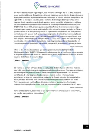 QUESTÕES – PORTUGUÊS
30
97. Depois de seis anos em vigor no país, a Lei Nacional Antidrogas (Lei n° 11.343/2006) está
sendo revista na Câmara. O novo texto está sendo elaborado com o objetivo de garantir que as
ações governamentais sejam mais efetivas e o de corrigir as falhas e omissões da legislação em
vigor. Entre as alterações previstas, está o aumento da tributação de drogas lícitas, como
cigarro e álcool, e a determinação de obrigações a serem cumpridas pelos gestores públicos,
sob pena de serem responsabilizados conforme a· Lei da Improbidade Administrativa (Lei n°
8.429/1992). Desde 2006, ano em que a nova política federal de enfrentamento às drogas
entrou em vigor, noventa e sete projetos de lei sobre o tema foram apresentados na Câmara,
quarenta e oito só do ano passado para cá. As sugestões foram debatidas em 2011 por uma
comissão especial, que, ao final, apresentou onze projetos de lei e várias recomendações ao
governo federal. Agora, outra nova comissão especial concentra todas as sugestões em uma
nova proposta de lei antidrogas: o Projeto de Lei n° 7.663/2010. O texto traz treze mudanças
consideradas relevantes diante da legislação atual. As propostas estão sendo debatidas em
Cinco eixos principais: prevenção, tratamento, recuperação, acolhimento e reinserção social.
Internet: (com adaptações).
Infere-se das informações do texto que a ameaça de incluir na Lei da Improbidade
Administrativa (Lei n° 8.429/1992) os gestores públicos que não se envolverem com o combate
às drogas é uma forma 4le provocar a responsabilização por ações efetivas no esforço de inibir
o avanço do tráfico e do consumo delas.
( )CERTO ( )ERRADO
98. Tramita na Câmara o Projeto de Lei n° 3.596/2012, do Senado, que estabelece medidas
para inibir erros de administração e uso equivocado de medicamentos. Pelo texto, a rotulagem
e a embalagem dos produtos deverão ter características que possibilitem a sua imediata·
identificação. O autor da proposta observa que a medida poderia evitar equívocos
semelhantes ao ocorrido, recentemente, no Centro de Terapia Intensiva do Hospital Felício
Rocho, em Belo Horizonte, onde uma técnica de enfermagem trocou sedativo por ácido.
"Entre outras causas, a utilização de rótulos e embalagens iguais ou semelhantes para
produtos de composição diferente é fator que induz a equívocos, muitas vezes fatais", alerta.
Internet: (com adaptações).
Pelos sentidos do texto, depreende-se que o pronome "sua" em destaque no texto retoma,
por coesão, o antecedente "dos produtos".
( )CERTO ( )ERRADO
Licenciado
para
-
Jacqueline
Alves
Magalhães
-
94117560182
-
Protegido
por
Eduzz.com
 