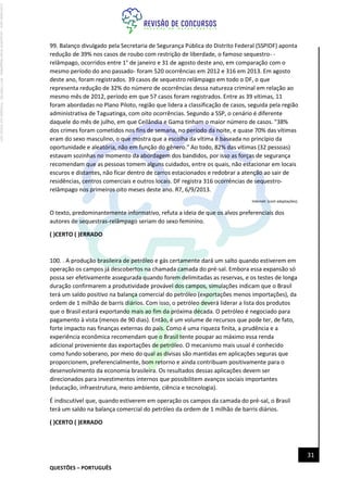 QUESTÕES – PORTUGUÊS
31
99. Balanço divulgado pela Secretaria de Segurança Pública do Distrito Federal (SSPIDF) aponta
redução de 39% nos casos de roubo com restrição de liberdade, o famoso sequestro- -
relâmpago, ocorridos entre 1° de janeiro e 31 de agosto deste ano, em comparação com o
mesmo período do ano passado- foram 520 ocorrências em 2012 e 316 em 2013. Em agosto
deste ano, foram registrados. 39 casos de sequestro relâmpago em todo o DF, o que
representa redução de 32% do número de ocorrências dessa natureza criminal em relação ao
mesmo mês de 2012, período em que 57 casos foram registrados. Entre as 39 vítimas, 11
foram abordadas no Plano Piloto, região que lidera a classificação de casos, seguida pela região
administrativa de Taguatinga, com oito ocorrências. Segundo a SSP, o cenário é diferente
daquele do mês de julho, em que Ceilândia e Gama tinham o maior número de casos. "38%
dos crimes foram cometidos nos fins de semana, no período da noite, e quase 70% das vítimas
eram do sexo masculino, o que mostra que a escolha da vítima é baseada no princípio da
oportunidade e aleatória, não em função do gênero." Ao todo, 82% das vítimas (32 pessoas)
estavam sozinhas no momento da abordagem dos bandidos, por isso as forças de segurança
recomendam que as pessoas tomem alguns cuidados, entre os quais, não estacionar em locais
escuros e distantes, não ficar dentro de carros estacionados e redobrar a atenção ao sair de
residências, centros comerciais e outros locais. DF registra 316 ocorrências de sequestro-
relâmpago nos primeiros oito meses deste ano. R7, 6/9/2013.
lnternet: (com adaptações).
O texto, predominantemente informativo, refuta a ideia de que os alvos preferenciais dos
autores de sequestras-relâmpago seriam do sexo feminino.
( )CERTO ( )ERRADO
100. . A produção brasileira de petróleo e gás certamente dará um salto quando estiverem em
operação os campos já descobertos na chamada camada do pré-sal. Embora essa expansão só
possa ser efetivamente assegurada quando forem delimitadas as reservas, e os testes de longa
duração confirmarem a produtividade provável dos campos, simulações indicam que o Brasil
terá um saldo positivo na balança comercial do petróleo (exportações menos importações), da
ordem de 1 milhão de barris diários. Com isso, o petróleo deverá liderar a lista dos produtos
que o Brasil estará exportando mais ao fim da próxima década. O petróleo é negociado para
pagamento à vista (menos de 90 dias). Então, é um volume de recursos que pode ter, de fato,
forte impacto nas finanças externas do país. Como é uma riqueza finita, a prudência e a
experiência econômica recomendam que o Brasil tente poupar ao máximo essa renda
adicional proveniente das exportações de petróleo. O mecanismo mais usual é conhecido
como fundo soberano, por meio do qual as divisas são mantidas em aplicações seguras que
proporcionem, preferencialmente, bom retorno e ainda contribuam positivamente para o
desenvolvimento da economia brasileira. Os resultados dessas aplicações devem ser
direcionados para investimentos internos que possibilitem avanços sociais importantes
(educação, infraestrutura, meio ambiente, ciência e tecnologia).
É indiscutível que, quando estiverem em operação os campos da camada do pré-sal, o Brasil
terá um saldo na balança comercial do petróleo da ordem de 1 milhão de barris diários.
( )CERTO ( )ERRADO
Licenciado
para
-
Jacqueline
Alves
Magalhães
-
94117560182
-
Protegido
por
Eduzz.com
 