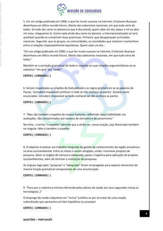 QUESTÕES – PORTUGUÊS
4
5. Em um artigo publicado em 2000, e que fez muito sucesso na Internet, Cristovam Buarque
desenhava um idílico mundo futuro, liberto das soberanias nacionais, em que tudo seria de
todos. Se tudo der certo no planeta (o que é discutível), quem sabe um dia, daqui a mil ou dois
mil anos, cheguemos lá. Como nada ainda deu certo no planeta, a internacionalização só será
aceitável quando se cumprirem duas premissas. Primeira: que desapareçam os Estados
nacionais. Segunda: que os grupos, ou comunidades, ou sociedades que restarem mantenham
entre si relações impecavelmente equitativas. Quem sabe um dia…
“Em um artigo publicado em 2000, e que fez muito sucesso na Internet, Cristovam Buarque
desenhava um idílico mundo futuro, liberto das soberanias nacionais, em que tudo seria de
todos.”
Mantém-se a correção gramatical do texto e respeita-se suas relações argumentativas ao se
substituir “em que” por “onde”.
CERTO ( ) ERRADO ( )
6. Seriam respeitadas as relações de textualidade e as regras gramaticais se as palavras de
Pascal, ‘considero impossível conhecer o todo se não conheço as partes’ ,fossem assim
enunciadas: considero impossível ao todo conhecer se não conheço as partes.
CERTO ( ) ERRADO ( )
7. “Mas são também o espelho de nossos humores, refletindo nossa falibilidade nas
avaliações. São contaminados por excesso de otimismo e de pessimismo.”
Na linha , o termo “o espelho” permite que o verbo ser, nessa oração, seja flexionado também
no singular: Mas é também o espelho.
CERTO ( ) ERRADO ( )
8. O objetivo é realizar um trabalho integrado de gestão do conhecimento da região amazônica
na área socioambiental. Entre as metas a serem atingidas, estão: incentivar projetos de
pesquisa, dotar os órgãos de estrutura adequada, apoiar a logística para aplicação de projetos
socioambientais, além de otimizar a realização de pesquisas
As vírgulas logo após “pesquisa” e “adequada” foram empregadas para separar elementos de
mesma função gramatical componentes de uma enumeração
CERTO ( ) ERRADO ( )
9. “Para que a cobertura mínima oferecida pelos planos de saúde aos seus segurados inclua as
tecnologias(..)”
O emprego do modo subjuntivo em “inclua” justifica-se por se tratar de uma oração
subordinada que apresenta um fato hipotético ou provável
CERTO ( ) ERRADO ( )
Licenciado
para
-
Jacqueline
Alves
Magalhães
-
94117560182
-
Protegido
por
Eduzz.com
 