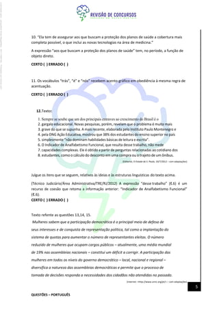 QUESTÕES – PORTUGUÊS
5
10. “Ela tem de assegurar aos que buscam a proteção dos planos de saúde a cobertura mais
completa possível, o que inclui as novas tecnologias na área de medicina.”
A expressão “aos que buscam a proteção dos planos de saúde” tem, no período, a função de
objeto direto.
CERTO ( ) ERRADO ( )
11. Os vocábulos “trás”, “é” e “nós” recebem acento gráfico em obediência à mesma regra de
acentuação.
CERTO ( ) ERRADO ( )
12.Texto:
1. Sempre se soube que um dos principais entraves ao crescimento do Brasil é o
2. gargalo educacional. Novas pesquisas, porém, revelam que o problema é muito mais
3. grave do que se supunha. A mais recente, elaborada pelo Instituto Paulo Montenegro e
4. pela ONG Ação Educativa, mostrou que 38% dos estudantes do ensino superior no país
5. simplesmente “não dominam habilidades básicas de leitura e escrita”.
6. O Indicador de Analfabetismo Funcional, que resulta desse trabalho, não mede
7. capacidades complexas. Ele é obtido a partir de perguntas relacionadas ao cotidiano dos
8. estudantes,comoo cálculodo desconto em uma compra ou otrajeto de umônibus.
(Editorial, O Estado de S. Paulo, 19/7/2012 – com adaptações)
Julgue os itens que se seguem, relativos às ideias e às estruturas linguísticas do texto acima.
(Técnico Judiciário/Área Administrativa/TRE/RJ/2012) A expressão “desse trabalho” (ℓ.6) é um
recurso de coesão que retoma a informação anterior: “Indicador de Analfabetismo Funcional”
(ℓ.6).
CERTO ( ) ERRADO ( )
Texto refente as questões 13,14, 15.
Mulheres sabem que a participação democrática é o principal meio de defesa de
seus interesses e de conquista de representação política, tal como a implantação do
sistema de quotas para aumentar o número de representantes eleitas. O número
reduzido de mulheres que ocupam cargos públicos – atualmente, uma média mundial
de 19% nas assembleias nacionais – constitui um déficit a corrigir. A participação das
mulheres em todos os níveis do governo democrático – local, nacional e regional –
diversifica a natureza das assembleias democráticas e permite que o processo de
tomada de decisões responda a necessidades dos cidadãos não atendidas no passado.
(Internet: <http://www.unric.org/pt/> – com adaptações)
Licenciado
para
-
Jacqueline
Alves
Magalhães
-
94117560182
-
Protegido
por
Eduzz.com
 