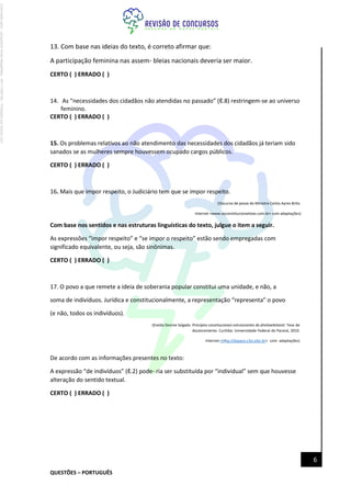 QUESTÕES – PORTUGUÊS
6
13. Com base nas ideias do texto, é correto afirmar que:
A participação feminina nas assem- bleias nacionais deveria ser maior.
CERTO ( ) ERRADO ( )
14. As “necessidades dos cidadãos não atendidas no passado” (ℓ.8) restringem-se ao universo
feminino.
CERTO ( ) ERRADO ( )
15. Os problemas relativos ao não atendimento das necessidades dos cidadãos já teriam sido
sanados se as mulheres sempre houvessem ocupado cargos públicos.
CERTO ( ) ERRADO ( )
16. Mais que impor respeito, o Judiciário tem que se impor respeito.
(Discurso de posse do Ministro Carlos Ayres Brito.
Internet <www.osconstitucionalistas.com.br> com adaptações)
Com base nos sentidos e nas estruturas linguísticas do texto, julgue o item a seguir.
As expressões “impor respeito” e “se impor o respeito” estão sendo empregadas com
significado equivalente, ou seja, são sinônimas.
CERTO ( ) ERRADO ( )
17. O povo a que remete a ideia de soberania popular constitui uma unidade, e não, a
soma de indivíduos. Jurídica e constitucionalmente, a representação “representa” o povo
(e não, todos os indivíduos).
(Eneida Desiree Salgado. Princípios constitucionais estruturantes do direitoeleitoral. Tese de
doutoramento. Curitiba: Universidade Federal do Paraná, 2010.
Internet:<http://dspace.c3sl.ufpr.br> com adaptações)
De acordo com as informações presentes no texto:
A expressão “de indivíduos” (ℓ.2) pode- ria ser substituída por “individual” sem que houvesse
alteração do sentido textual.
CERTO ( ) ERRADO ( )
Licenciado
para
-
Jacqueline
Alves
Magalhães
-
94117560182
-
Protegido
por
Eduzz.com
 