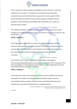 QUESTÕES – PORTUGUÊS
7
18. Em novembro de 2003, o presidente da República assinou o Decreto n.º 4.877, que
estabelece, em seu artigo 2.º: “Consideram-se remanescentes das comunidades
dos quilombos, para os fins deste decreto, os grupos étnico-raciais, segundo critérios
de auto atribuição, com trajetória histórica própria, dotados de relações territoriais
específicas, com presunção de ancestralidade negra relacionada com a resistência à
opressão histórica sofrida.”
(O Estado de S.Paulo, 29/11/2010 – com adaptações)
Com relação aos sentidos e a aspectos linguísticos do texto acima, julgue o item a seguir.
Prejudica-se a correção gramatical do período ao se substituir ‘Consideram-se’ (ℓ.2) por “São
considerados”.
CERTO ( ) ERRADO ( )
19. No lugar de alta carga tributária e estrutura de impostos inadequada, o país deve
priorizar investimentos que expandam a produção e contribuam simultaneamente para o
aumento de produtividade, como é o caso dos gastos com educação. É dessa forma que
são criadas boas oportunidades de trabalho, geradoras de renda, de maneira
sustentável.
(O Globo, Editorial, 12/7/2010 – com adaptações)
Com relação às ideias e aspectos linguísticos do texto, julgue o item seguinte.
(Técnico-Administrativo/MPU/2010) As formas verbais “expandam” (ℓ.2) e “contribuam” (ℓ.2)
foram empregadas no modo subjuntivo porque estão inse- ridas em segmento de texto que
trata de fatos incertos, prováveis ou hipotéticos.
CERTO ( ) ERRADO ( )
20. Considero que, embora a formação de novos sujeitos sociais e políticos e de arenas de
participação da sociedade na formulação e gestão das públicas traga as marcas de
nossa trajetória histórica, constitui, ao mesmo tempo, possibilidade aberta para outra
equação entre universalismo e particularismo na sociedade brasileira.
(Jeni Vaitsman. Desigualdades sociais e particularismos na sociedade brasileira.In:Cadernosde Saúde
Pública, Rio de Janeiro, n.º 18(Suplemento), p. 38– com
adaptações)
Licenciado
para
-
Jacqueline
Alves
Magalhães
-
94117560182
-
Protegido
por
Eduzz.com
 