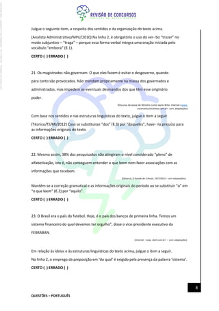 QUESTÕES – PORTUGUÊS
8
Julgue o seguinte item, a respeito dos sentidos e da organização do texto acima.
(Analista Administrativo/MPU/2010) Na linha 2, é obrigatório o uso do ver- bo “trazer” no
modo subjuntivo – “traga” – porque essa forma verbal integra uma oração iniciada pelo
vocábulo “embora” (ℓ.1).
CERTO ( ) ERRADO ( )
21. Os magistrados não governam. O que eles fazem é evitar o desgoverno, quando
para tanto são provocados. Não mandam propriamente na massa dos governados e
administrados, mas impedem os eventuais desmandos dos que têm esse originário
poder.
(Discurso de posse do Ministro Carlos Ayres Brito. Internet:<www.
osconstitucionalistas.com.br> com adaptações)
Com base nos sentidos e nas estruturas linguísticas do texto, julgue o item a seguir.
(Técnico/TJ/RR/2012) Caso se substituísse “dos” (ℓ.3) por “daqueles”, have- ria prejuízo para
as informações originais do texto.
CERTO ( ) ERRADO ( )
22. Mesmo assim, 38% dos pesquisados não atingiram o nível considerado “pleno” de
alfabetização, isto é, não conseguem entender o que leem nem fazer associações com as
informações que recebem.
(Editorial, O Estado de S.Paulo, 19/7/2012 – com adaptações)
Mantêm-se a correção gramatical e as informações originais do período ao se substituir “o” em
“o que leem” (ℓ.2) por “aquilo”.
CERTO ( ) ERRADO ( )
23. O Brasil era o país do futebol. Hoje, é o país dos bancos de primeira linha. Temos um
sistema financeiro do qual devemos ter orgulho”, disse o vice-presidente executivo da
FEBRABAN.
(Internet: <veja. abril.com.br> – com adaptações)
Em relação às ideias e às estruturas linguísticas do texto acima, julgue o item a seguir.
Na linha 2, o emprego da preposição em ‘do qual’ é exigido pela presença da palavra ‘sistema’.
CERTO ( ) ERRADO ( )
Licenciado
para
-
Jacqueline
Alves
Magalhães
-
94117560182
-
Protegido
por
Eduzz.com
 