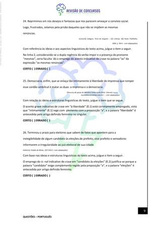 QUESTÕES – PORTUGUÊS
9
24. Reprimimos em nós desejos e fantasias que nos parecem ameaçar o convívio social.
Logo, frustrados, zelamos pela prisão daqueles que não se impõem as mesmas
renúncias.
(Contardo Calligaris. Terra de ninguém – 101 crônicas. São Paulo: Publifolha,
2004, p. 94-6 – com adaptações)
Com referência às ideias e aos aspectos linguísticos do texto acima, julgue o item a seguir.
Na linha 2, considerando-se a dupla regência do verbo impor e a presença do pronome
“mesmas”, seria faculta- do o emprego do acento indicativo de crase na palavra “as” da
expressão “as mesmas renúncias”.
CERTO ( ) ERRADO ( )
25. Democracia, enfim, que se enlaça tão intimamente à liberdade de imprensa que romper
esse cordão umbilical é matar as duas: a imprensa e a democracia.
(Discurso de posse do Ministro Carlos Ayres Brito. Internet:<www.
osconstitucionalistas.com.br> – com adaptações)
Com relação às ideias e estruturas linguísticas do texto, julgue o item que se segue.
O acento grave indicativo de crase em “à liberdade” (ℓ.1) está corretamente empregado, visto
que “intimamente” (ℓ.1) rege com- plemento com a preposição “a”, e a palavra “liberdade” é
antecedida pelo artigo definido feminino no singular.
CERTO ( ) ERRADO ( )
26. Terminou o prazo para eleitores que sabem de fatos que apontem para a
inelegibilidade de algum candidato às eleições de prefeito, vice-prefeito e vereadores
informarem a irregularidade ao juiz eleitoral de sua cidade.
(Editorial, Estado de Minas, 19/7/2012 > com adaptações)
Com base nas ideias e estruturas linguísticas do texto acima, julgue o item a seguir.
O emprego do si- nal indicativo de crase em “candidato às eleições” (ℓ.2) justifica-se porque a
palavra “candidato” exige complemento regido pela preposição “a”, e a palavra “eleições” é
antecedida por artigo definido feminino.
CERTO ( ) ERRADO ( )
Licenciado
para
-
Jacqueline
Alves
Magalhães
-
94117560182
-
Protegido
por
Eduzz.com
 