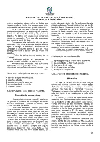 SUBSECRETARIA DE EDUCAÇÃO BÁSICA E PROFISIONAL
GERÊNCIA DE ENSINO MÉDIO
99
ambos receberiam alguns grãos de feijão, que
deveriam colocar dentro dos sapatos, para então
empreender a subida de uma grande montanha.
Dia e hora marcado, começa a prova. Nos
primeiros quilômetros, um dos discípulos começou
a mancar. No meio da subida, parou e tirou os
sapatos. As bolhas em seus pés já sangravam,
causando imensa dor. Ficou para trás, observando
seu oponente sumir de vista.
Prova encerrada, todos de volta ao pé da
montanha, para ouvir do monge o óbvio anúncio.
Após o festejo, o derrotado aproxima-se do
vencedor e pergunta como é que ele havia
conseguido subir e descer com os feijões nos
sapatos:
– Antes de colocá-los no sapato, eu os
cozinhei.
Carregando feijões, ou problemas, há
sempre um jeito mais fácil de levar a vida.
Problemas são inevitáveis. Já a duração do
sofrimento, é você quem determina.
Disponível em: <http://www.metaforas.com.br/>. Acesso em: 13 mar.
2011.
Nesse texto, o discípulo que venceu a prova
A) colocou o feijão em um sapato.
B) cozinhou o feijão.
C) desceu a montanha correndo.
D) sumiu da vista do oponente.
E) tirou seu sapato.
7. (SAEPE) Leia o texto abaixo e responda.
Nunca é tarde, sempre é tarde
Conseguiu aprontar-se, mas não teve tempo
de guardar o material de maquiagem espalhado
sobre a penteadeira. Olhou-se no espelho. Nem
bonita, nem feia. Secretária.
Sou uma secretária, pensou, procurando
conscientizar-se. Não devo ser, no trabalho, nem
bonita, nem feia. Devo me pintar, vestir-me bem, mas
sem exagero. Beleza mesmo é pra fim de semana.
Nem bonita, nem feia, disse consigo mesma.
Concluiu que não havia tempo nem para o café.
Cruzou a sala e o hall em disparada, na direção da
porta da saída, ao mesmo tempo em que gritava para
a mãe envolvida pelos vapores da cozinha, eu como
alguma coisa lá mesmo. Sempre tem alguma
bolachinha disponível. Café nunca falta. A mãe
reclamou mais uma vez. Você acaba doente, Su.
Assim não pode. Assim não. Su, enlouquecida pela
pressa, nada ouviu. Poucas vezes ouvia o que a mãe
lhe dizia. Louca de pressa, ia sair, avançou a mão
para a maçaneta da porta e assustou-se. A
campainha tocou naquele exato momento. Quem
haveria de ser àquela hora? A campainha era
insistente.
Algum dedo nervoso apertava-a sem tréguas.
A campainha. Su acordou finalmente com o tilintar
vibrante do despertador Westclox e se deu conta de
que sequer havia levantado.
Raios. Tudo por fazer. Mesmo que acordasse
em tempo, tinha sempre que correr, correr. [...]
FIORANI, Silvio. In: LADEIRA, Julieta de Godoy (Org). Contos
brasileiros contemporâneos. São Paulo: Moderna: 1994, p. 79.
Fragmento.
A personagem se assustou devido
A) à percepção de que sequer havia levantado.
B) à possibilidade de ficar muito doente.
C) à reclamação da mãe.
D) ao atraso para o trabalho.
E) ao toque da campainha.
8. (SAEPE) Leia o texto abaixo e responda.
O torcedor
No jogo de decisão do campeonato, Eváglio
torceu pelo Atlético Mineiro, não porque fosse
atleticano ou mineiro, mas porque receava o
carnaval nas ruas se o Flamengo vencesse.
Visitava um amigo em bairro distante, nenhum dos
dois tem carro, e ele previa que a volta seria
problema.
O Flamengo triunfou, e Eváglio deixou de ser
atleticano para detestar todos os clubes de futebol,
que perturbam a vida urbana com suas vitórias.
Saindo em busca de táxi inexistente, acabou se
metendo num ônibus em que não cabia mais
ninguém, e havia duas bandeiras rubro-negras
para cada passageiro. E não eram bandeiras
pequenas nem torcedores exaustos: estes
pareciam terem guardado a capacidade de grito
para depois da vitória.
Eváglio sentiu-se dentro do Maracanã, até
mesmo dentro da bola chutada por 44 pés. A bola
era ele, embora ninguém reparasse naquela esfera
humana que ansiava por tornar a ser gente a
caminho de casa.
 