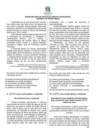 SUBSECRETARIA DE EDUCAÇÃO BÁSICA E PROFISIONAL
GERÊNCIA DE ENSINO MÉDIO
100
Lembrando-se de que torcera pelo vencido,
teve medo, para não dizer terror. Se lessem em
seu íntimo o segredo, estava perdido. Mas todos
cantavam, sambavam com alegria tão pura que ele
próprio começou a sentir um pouco de Flamengo
dentro de si. Era o canto?
Eram braços e pernas falando além da boca?
A emanação de entusiasmo o contagiava e
transformava. Marcou com a cabeça o
acompanhamento da música. Abriu os lábios,
simulando cantar. Cantou. [...] Estava batizado,
crismado e ungido: uma vez Flamengo, sempre
Flamengo.
O pessoal desceu na Gávea, empurrando
Eváglio para descer também e continuar a festa,
mas Eváglio mora em Ipanema, e já com o pé no
estribo se lembrou. Loucura continuar Flamengo
[...] Segurou firme na porta, gritou: “Eu volto, gente!
Vou só trocar de roupa” e, não se sabe como,
chegou intacto ao lar, já sem compromisso
clubista.
ANDRADE, Carlos Drummond de. Disponível em:
<http://flamengoeternamente.blogspot.com/2007/04/o-torcedor-
carlos-drummond-de-andrade.
html>. Acesso em: 13 jan. 2011. Fragmento.
De acordo com esse texto, Eváglio torceu contra o
Flamengo, porque
A) achava os flamenguistas perturbadores.
B) detestava os clubes de futebol.
C) era torcedor do Atlético Mineiro.
D) estava na casa de um amigo mineiro.
E) receava o carnaval nas ruas.
9. (SAEPE) Leia o texto abaixo e responda.
Em harmonia com a natureza
Todas as manhãs, Laila Soares, 17, entra na
internet para ver qual é a lição de casa do dia. De
dentro de sua casa no interior de Goiás, feita de
barro, areia e palha, ela se comunica com seus
professores na Austrália e discute com outros
alunos os tópicos do fórum da semana. Além das
aulas convencionais, como biologia e matemática,
ela estuda mitologia e a condição da mulher na
sociedade. À tarde, se dedica a tocar violão, pintar
ou cuidar das plantas. Duas vezes por semana, ela
visita escolas onde dá aula para alunos e
professores com o intuito de promover a
sustentabilidade.
Sustentabilidade significa gastar menos do
que a natureza consegue repor. Este é o conceito
por trás das ecovilas, comunidades nas quais as
ações sustentáveis vão muito além da reciclagem
do lixo. Ela mora no Ecocentro Ipec (Instituto de
Permacultura e Ecovilas do Cerrado), uma ecovila
a três quilômetros de Pirenópolis criada há dez
anos por seu pai, brasileiro, e sua mãe, australiana.
Atualmente, há cerca de 20 pessoas
morando no local. Mas na época dos cursos o
número de residentes pode subir para 150.
“Recebemos gente do mundo inteiro. Estou
sempre conhecendo culturas novas e fazendo
novos amigos.” Mas não é só no ecocentro que
Laila expande seus horizontes. Frequentemente,
acompanha os pais em trabalhos ao redor do
mundo. “Por isso optamos pela escola a distância”,
explica. “Assim, posso viajar e continuar
estudando.”
Disponível em:
<http://profhelena4e5ano.blogspot.com.br/search?updated-
min=2011-01-01T00:00:00-03:00&updated-max=2012-01-
01T00:00:00-03:00&max-results=50>. Acesso em: 20 abr. 2012.
De acordo com esse texto, Laila estuda em uma
escola a distância porque
A) é filha de pai brasileiro e mãe australiana.
B) expande seus horizontes nos ecocentros.
C) mora a três quilômetros de Pirenópolis.
D) precisa promover a sustentabilidade nas
escolas.
E) viaja ao redor do mundo acompanhando os pais.
10. (SAEPE) Leia o texto abaixo e responda.
Descoberta novas espécies de hominídeos
que conviveram com ‘Homo erectus’ há 1,7
milhão de anos
Três fósseis encontrados na África desvendam
um mistério de quarenta anos e permite aos
especialistas conhecer melhor a base da evolução
humana
Três novos fósseis descobertos na fronteira
entre o Quênia e a Etiópia, na África, confirmam
que duas espécies de hominídeos viveram ao lado
do Homo erectus há dois milhões de anos. Até
então se sabia com certeza apenas da existência
 