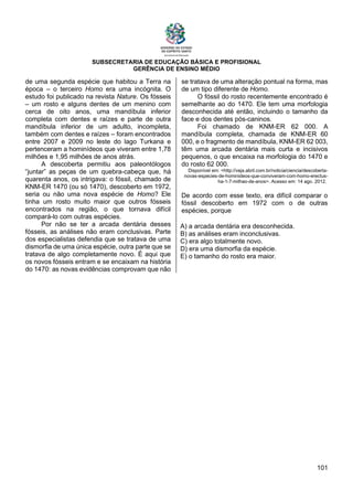SUBSECRETARIA DE EDUCAÇÃO BÁSICA E PROFISIONAL
GERÊNCIA DE ENSINO MÉDIO
101
de uma segunda espécie que habitou a Terra na
época – o terceiro Homo era uma incógnita. O
estudo foi publicado na revista Nature. Os fósseis
– um rosto e alguns dentes de um menino com
cerca de oito anos, uma mandíbula inferior
completa com dentes e raízes e parte de outra
mandíbula inferior de um adulto, incompleta,
também com dentes e raízes – foram encontrados
entre 2007 e 2009 no leste do lago Turkana e
pertenceram a hominídeos que viveram entre 1,78
milhões e 1,95 milhões de anos atrás.
A descoberta permitiu aos paleontólogos
“juntar” as peças de um quebra-cabeça que, há
quarenta anos, os intrigava: o fóssil, chamado de
KNM-ER 1470 (ou só 1470), descoberto em 1972,
seria ou não uma nova espécie de Homo? Ele
tinha um rosto muito maior que outros fósseis
encontrados na região, o que tornava difícil
compará-lo com outras espécies.
Por não se ter a arcada dentária desses
fósseis, as análises não eram conclusivas. Parte
dos especialistas defendia que se tratava de uma
dismorfia de uma única espécie, outra parte que se
tratava de algo completamente novo. É aqui que
os novos fósseis entram e se encaixam na história
do 1470: as novas evidências comprovam que não
se tratava de uma alteração pontual na forma, mas
de um tipo diferente de Homo.
O fóssil do rosto recentemente encontrado é
semelhante ao do 1470. Ele tem uma morfologia
desconhecida até então, incluindo o tamanho da
face e dos dentes pós-caninos.
Foi chamado de KNM-ER 62 000. A
mandíbula completa, chamada de KNM-ER 60
000, e o fragmento de mandíbula, KNM-ER 62 003,
têm uma arcada dentária mais curta e incisivos
pequenos, o que encaixa na morfologia do 1470 e
do rosto 62 000.
Disponível em: <http://veja.abril.com.br/noticia/ciencia/descoberta-
novas-especies-de-hominideos-que-conviveram-com-homo-erectus-
ha-1-7-milhao-de-anos>. Acesso em: 14 ago. 2012.
De acordo com esse texto, era difícil comparar o
fóssil descoberto em 1972 com o de outras
espécies, porque
A) a arcada dentária era desconhecida.
B) as análises eram inconclusivas.
C) era algo totalmente novo.
D) era uma dismorfia da espécie.
E) o tamanho do rosto era maior.
 