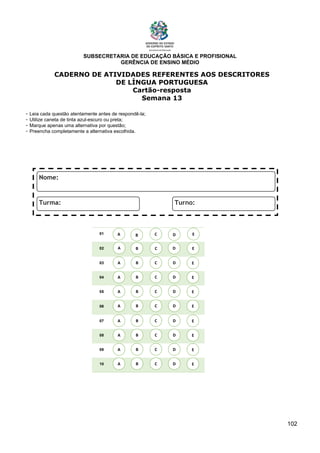 SUBSECRETARIA DE EDUCAÇÃO BÁSICA E PROFISIONAL
GERÊNCIA DE ENSINO MÉDIO
102
CADERNO DE ATIVIDADES REFERENTES AOS DESCRITORES
DE LÍNGUA PORTUGUESA
Cartão-resposta
Semana 13
- Leia cada questão atentamente antes de respondê-la;
- Utilize caneta de tinta azul-escuro ou preta;
- Marque apenas uma alternativa por questão;
- Preencha completamente a alternativa escolhida.
01
02
03
04
05
06
07
08
09
10
A B C E
D
A
A
A
A
A
A
A
A
B
B
B
B
B
B
B
B
C
C
C
C
C
C
C
C
D
D
D
D
D
D
D
D
E
E
E
E
E
E
E
E
A B C E
D
 