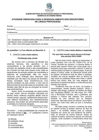 SUBSECRETARIA DE EDUCAÇÃO BÁSICA E PROFISIONAL
GERÊNCIA DE ENSINO MÉDIO
104
ATIVIDADE ORIENTADA PARA O DESENVOLVIMENTO DOS DESCRITORES
DE LÍNGUA PORTUGUESA
Escola:__________________________________________________Data:___/___/_____________
Estudante:_______________________________________________Turma:___________________
Professor(a):______________________________________________________________________
Semana 14
D2 - Estabelecer relações entre partes de um texto, identificando repetições ou substituições que
contribuem para a continuidade dele.
D4 - Inferir uma informação implícita em um texto.
As questões 1 a 5 se referem ao Descritor 2.
1. (SAEGO) Leia o texto abaixo.
Civilização play center
De acordo com o princípio da difusão dos
sistemas técnicos, dos aparelhos e dos
computadores e de acordo também com o
princípio da realidade virtual e das possibilidades
de o homem ter hoje mais acesso a ela, todas as
experiências de emoção podem ser submetidas a
sistemas de programação. Não me ocorre
nenhuma outra analogia para descrever esta
realidade que não seja a do parque de diversões.
Nossa sociedade atual transformou-se num
grande complexo de play centers, e isso não só
pelo princípio de que tudo pode ser comprado, mas
também pelo fato de que as emoções se tornam
hoje administráveis.
Assim, tanto na sociedade em geral quanto
no play center, tem-se emoções marcadas por
tensão, medo, violência, angústia, aflição, mas ao
mesmo tempo, seguras, rapidamente esquecíveis,
sem reflexos traumáticos, sem desdobramentos
psíquicos, que podem ser previamente adquiridas
e sentidas no momento desejado.
FILHO, Ciro Marcondes. Sociedade tecnológica. São Paulo:
Scipione, 1994, p. 92-93.
No trecho “... e das possibilidades de o homem ter
hoje mais acesso a ela,...” (1° parágrafo) o termo
em destaque retoma
A) difusão.
B) realidade virtual.
C) emoção.
D) outra analogia.
E) sociedade atual.
2. (SAERO) Leia o texto abaixo e responda.
Por que todo mundo usava peruca na Europa
dos séculos XVII e XVIII?
Não era todo mundo, apenas os aristocratas. A
moda começou com Luís XIV (1638-1715), rei da
França. Durante seu governo, o monarca adotou a
peruca pelo mesmo motivo que muita gente usa o
acessório ainda hoje: esconder a calvície. O resto da
nobreza gostou da ideia e o costume pegou. A peruca
passou a indicar, então, as diferenças sociais entre
as classes, tornando-se sinal de status e prestígio.
Também era comum espalhar talco ou farinha de
trigo sobre as cabeleiras falsas para imitar o cabelo
branco dos idosos. Mas, por mais elegante que
parecesse ao pessoal da época, a moda das perucas
também era nojenta.
“Proliferava todo tipo de bicho, de baratas a
camundongos, nesses cabelos postiços”, afirma o
estilista João Braga, professor de História da Moda
das Faculdades SENAC, em São Paulo. Em 1789,
com a Revolução Francesa, veio a guilhotina, que
extirpou a maioria das cabeças com perucas.
Símbolo de uma nobreza que se desejava
exterminar, elas logo caíram em desuso. Sua origem,
porém, era muito mais velha do que a monarquia
francesa.
No Egito antigo, homens e mulheres de todas
as classes sociais já exibiam adornos de fibra de
papiro – na verdade, disfarce para as cabeças
raspadas por causa de uma epidemia de piolhos.
Hoje, as perucas de cachos brancos, típicas da
nobreza europeia, sobrevivem apenas nos tribunais
ingleses, onde compõem a indumentária oficial dos
juízes.
Disponível em:
<http://mundoestranho.abril.com.br/historia/pergunta_285920
.shtml>. Acesso em: 27 mar. 2010. * Adaptado: Reforma
Ortográfica.
 