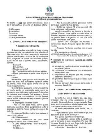 SUBSECRETARIA DE EDUCAÇÃO BÁSICA E PROFISIONAL
GERÊNCIA DE ENSINO MÉDIO
105
No trecho “... elas logo caíram em desuso.” (final
do 2° parágrafo), o pronome em destaque retoma
A) diferenças.
B) cabeleiras.
C) perucas.
D) classes sociais.
E) cabeças raspadas.
3. (SAEPE) Leia o texto abaixo e responda.
A decadência do Ocidente
O doutor ganhou uma galinha viva e chegou
em casa com ela, para alegria de toda a família. O
filho mais moço, inclusive, nunca tinha visto uma
galinha viva de perto. Já tinha até um nome para
ela – Margarete – e planos para adotá-la, quando
ouviu do pai que a galinha seria, obviamente,
comida.
– Comida?!
– Sim, senhor.
– Mas se come ela?
– Ué. Você está cansado de comer galinha.
– Mas a galinha que a gente come é igual a
esta aqui?
– Claro.
Na verdade, o guri gostava muito de peito, de
coxa e de asas, mas nunca tinha ligado as partes
do animal. Ainda mais aquele animal vivo ali no
meio do apartamento.
O doutor disse que queria comer uma galinha
ao molho pardo. A empregada sabia como se
preparava uma galinha ao molho pardo? A mulher
foi consultar a empregada. Dali a pouco o doutor
ouviu um grito de horror vindo da cozinha. Depois
veio a mulher dizer que ele esquecesse a galinha
ao molho pardo.
– A empregada não sabe fazer?
– Não só não sabe fazer, como quase
desmaiou quando eu disse que precisava cortar o
pescoço da galinha. Nunca cortou um pescoço de
galinha.
Era o cúmulo! Então a mulher que cortasse o
pescoço da galinha.
– Eu?! Não mesmo!
O doutor lembrou-se de uma velha
empregada de sua mãe. A Dona Noca.
– A Dona Noca já morreu – disse a mulher.
– O quê?!
– Há dez anos.
– Não é possível! A última galinha ao molho
pardo que eu comi foi feita por ela.
– Então faz mais de 10 anos que você não
come galinha ao molho pardo.
Alguém no edifício se disporia a degolar a
galinha. Fizeram uma rápida enquete entre os
vizinhos. Ninguém se animava a cortar o pescoço
da galinha. Nem o Rogerinho do 701, que fazia
coisas inomináveis com gatos.
– Somos uma civilização de frouxos! –
sentenciou o doutor. Foi para o poço do edifício e
repetiu:
– Frouxos! Perdemos o contato com o barro
da vida!
E a Margarete só olhando.
VERÍSSIMO, Luis Fernando. A decadência do Ocidente. In: A
mesa voadora. Rio de Janeiro: Objetiva, 2001. p. 98.
A repetição da expressão “galinha ao molho
pardo” revela a
A) vontade do médico de comer aquele tipo de
receita de galinha.
B) curiosidade do menino que nunca tinha visto
uma galinha viva.
C) impaciência da esposa por não conseguir
resolver o problema.
D) ignorância da empregada que não sabia fazer
a receita.
E) falta de coragem das pessoas para cortar o
pescoço da galinha.
4. (SAEPE) Leia o texto abaixo e responda.
Dia do professor de anacolutos
Levantei-me, corri a pegar o giz, aqui está,
professor. Ele me olhou agradecido, o rosto
cansado. Já naquela época, o rosto cansado. Dava
aulas em três escolas e ainda levava para casa
uma maçaroca de provas para corrigir.
O aluno preparava-se para sentar, ele, o
olhar fino:
– Aproveitando que o moço está de pé, me
diga: sabe o que é um anacoluto?
É o que dá a gente querer ser legal.
Vai-se apanhar o giz do chão, e o professor
vem e pergunta o que é anacoluto. Por que não
pergunta àquela turma que ficou rindo do bolso
traseiro rasgado das calças dele?
– Anacoluto... Anacoluto é... Anacoluto.
 