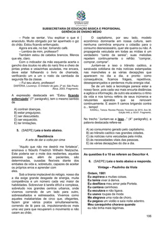 SUBSECRETARIA DE EDUCAÇÃO BÁSICA E PROFISIONAL
GERÊNCIA DE ENSINO MÉDIO
106
– Pode se sentar. Vou explicar o que é
anacoluto. Muito obrigado por ter apanhado o giz
do chão. Estou ficando enferrujado.
Agora era ele, no bar, tomando café.
– Lembra de mim, professor?
Também estou de cabelos brancos. Menos
que ele, claro.
Com o indicador da mão esquerda acerta o
gancho dos óculos no alto do nariz fino e cheio de
pintas pretas e veiazinhas azuladas, me encara,
deve estar folheando o livro de chamada,
verificando um a um o rosto da cambada da
segunda fila da classe.
– Fui seu aluno, professor!
DIAFÉRIA, Lourenço. O imitador de gato. 2ª ed. São Paulo:
Ática, 2003. Fragmento.
A expressão destacada em “Estou ficando
enferrujado” (7° parágrafo), tem o mesmo sentido
de
A) contrair doenças.
B) estar preguiçoso.
C) ser descuidado.
D) ser esquecido.
E) ter limitações.
5. (SAEPE) Leia o texto abaixo.
Resiliência
A arte de dar a volta por cima
“Aquilo que não me destrói me fortalece”,
ensinava o filósofo Friedrich Wilhelm Nietzsche.
Este poderia ser o mote dos resilientes, aquelas
pessoas que, além de pacientes, são
determinadas, ousadas flexíveis diante dos
embates da vida e, sobretudo, capazes de aceitar
os próprios erros e aprender com
eles.
Sob a tirania implacável do relógio, nosso dia
a dia exige grande desgaste de energia, muita
competência e um número cada vez maior de
habilidades. Sobreviver é tarefa difícil e complexa,
sobretudo nos grandes centros urbanos, onde
vivemos correndo de um lado para outro,
sobressaltados e estressados. Vivemos como
aqueles malabaristas de circo que, ofegantes,
fazem girar vários pratos simultaneamente,
correndo de lá para cá, impulsionando-os mais
uma vez para que recuperem o movimento e não
caiam ao chão.
O capitalismo, por seu lado, modelo
econômico dominante em nossa cultura, sem
nenhuma cerimônia empurra o cidadão para o
consumo desnecessário, quer ele queira ou não. A
propaganda veiculada em todas as mídias é um
verdadeiro “canto da sereia”; suas melodias
repetem continuamente o refrão: “comprar,
comprar, comprar”.
Juntam-se a isso o trânsito caótico, a
saraivada cotidiana de más notícias estampadas
nas manchetes e as várias decepções que
aparecem no dia a dia, e pronto: como
consequência, ficamos frágeis, repetitivos,
desesperançados e perdemos muita energia vital.
Se de um lado a tecnologia parece estar a
nosso favor, pois cada vez mais encurta distâncias
e agiliza a informação, de outro ela acelerou o ritmo
da vida e nos tornou reféns de seus inúmeros e
reluzentes aparatos que se renovam
continuamente. E assim fi camos brigando contra
o... tempo!
KAWALL, Tereza. Revista Planeta, Fevereiro de 2010, Ano 38,
Edição 449, p. 60-61. Fragmento.
No trecho “Juntam-se a isso...” (4° parágrafo), a
palavra destacada refere-se
A) ao consumismo gerado pelo capitalismo.
B) ao trânsito caótico nas grandes cidades.
C) às notícias ruins veiculadas pela mídia.
D) às necessidades vitais das pessoas.
E) às várias decepções do dia a dia.
As questões 6 a 10 se referem ao Descritor 4.
6. (SAEPE) Leia o texto abaixo e responda.
Vintage – Paulinho da Viola
Ontem, 1981
Eu aspirava a muitas coisas.
Eu temia viver à deriva.
Eu desfilava meu amor pela Portela.
Eu cantava carinhoso.
Eu escutava e não ligava.
Eu usava roupas da moda
Me alegrava uma roda de choro.
Eu pegava um violão e saía noite adentro.
Meu cavaquinho chorava quando
eu não tinha mais lágrimas.
 