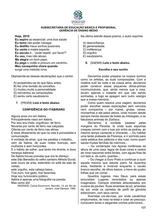 SUBSECRETARIA DE EDUCAÇÃO BÁSICA E PROFISIONAL
GERÊNCIA DE ENSINO MÉDIO
107
Hoje, 2010
Eu aspiro ao essencial: uma boa saúde
Eu temo não poder navegar.
Eu desfilo meus sonhos possíveis.
Eu canto e males espanto.
Eu escuto e... “pode repetir, por favor?”
Eu uso, mas não abuso.
Me alegra um bom papo.
Eu pego o violão e procuro um cantinho.
Meu cavaquinho chora quando
surge uma melodia nova.
Depreende-se dessas declarações que o cantor
A) arrependeu-se do que falou antes.
B) fez uma revisão de conceitos.
C) mudou muito a personalidade.
D) reinventou as composições.
E) sentiu certo saudosismo.
7. (PROEB) Leia o texto abaixo.
CONFIDÊNCIA DO ITABIRANO
Alguns anos vivi em Itabira.
Principalmente nasci em Itabira.
Por isso sou triste, orgulhoso: de ferro.
Noventa por cento de ferro nas calçadas.
Oitenta por cento de ferro nas almas.
E esse alheamento do que na vida é porosidade e
comunicação.
A vontade de amar, que me paralisa o trabalho,
vem de Itabira, de suas noites brancas, sem
mulheres e sem horizontes.
E o hábito de sofrer, que tanto me diverte, é doce
herança itabirana.
De Itabira trouxe prendas que ora te ofereço:
este São Benedito do velho santeiro Alfredo Duval;
este couro de anta, estendido no sofá da sala de
visitas;
este orgulho, esta cabeça baixa...
Tive ouro, tive gado, tive fazendas.
Hoje sou funcionário público.
Itabira é apenas uma fotografia na parede.
Mas como dói!
ANDRADE, Carlos Drummond. Reunião. 10. ed. Rio de
Janeiro: José Olympio, 1980.
Na última estrofe desse poema, o autor exprime
A) desconfiança.
B) generosidade.
C) indiferença.
D) orgulho.
E) saudosismo.
8. (SAEMS) Leia o texto abaixo.
Escolha o seu sonho
Devíamos poder preparar os nossos sonhos
como os artistas, as suas composições. Com a
matéria sutil da noite e da nossa alma, devíamos
poder construir essas pequenas obras-primas
incomunicáveis, que, ainda menos que a rosa,
duram apenas o instante em que vão sendo
sonhadas, e logo se apagam sem outro vestígio
que a nossa memória.
Como quem resolve uma viagem, devíamos
poder escolher essas explicações sem veículos
nem companhia – por mares, grutas, neves,
montanhas e até pelos astros, onde moram desde
sempre heróis deuses de todas as mitologias, e os
fabulosos animais do Zodíaco.
Devíamos, à vontade, passear pelas
margens do Paraíba, lá onde suas espumas
crespas correm com o luar por entre as pedras, ao
mesmo tempo cantando e chorando. – Ou habitar
uma tarde prateada de Florença, e ir sorrindo para
cada estátua dos palácios e das ruas, como quem
saúda muitas famílias de mármore...
– Ou contemplar nos Açores hortênsias da
altura de uma casa, lagos de duas cores e cestos
de vime nascendo entre fontes, com águas frias de
um lado e, do outro, quentes...
– Ou chegar a Ouro Preto e continuar a ouvir
aquela menina que estuda piano há duzentos
anos, hesitante e invisível enquanto o cavalo
branco escolhe, de olhos baixos, o trevo de quatro
folhas que vai comer.
Quantos lugares, meu Deus, para essas
excursões! Lugares recordados ou apenas
imaginados. Campos orientais atravessados por
nuvens de pavões. Ruas amarelas de pó, amarelas
de sol, onde os camelos de perfil de gôndola
estacionam, com seus carros.
Avenidas cor-de-rosa, por onde cavalinhos
emplumados, de rosa na testa e colar ao pescoço,
conduzem leves e elegantes coches policromos...
 