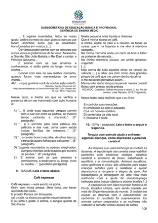 SUBSECRETARIA DE EDUCAÇÃO BÁSICA E PROFISIONAL
GERÊNCIA DE ENSINO MÉDIO
108
... E lugares inventados, feitos ao nosso
gosto; jardins no meio do usar; pianos brancos que
tocam sozinhos; livros que se desarmam,
transformados em música. [...]
Devíamos poder sonhar com as criaturas que
nunca vimos e gostaríamos de ter visto: Alexandre,
o Grande; São João Batista; o Rei Davi a cantar; o
Príncipe Gautama...
E sonhar com os que amamos e
conhecemos, e estão perto ou longe, vivos ou
mortos...
Sonhar com eles no seu melhor momento,
quando foram mais merecedores de amor
imortal...
Ah!... – (que gostaria você de sonhar esta noite?).
Meireles, Cecília. Disponível em:
<http://recantodasletras.uol.com.br/cronicas/1391220>. Acesso em:
15 mar. 2010. Fragmento.
Nesse texto, o trecho em que se verifica a
presença de um ser inanimado com ação humana
é:
A) “... lá onde suas espumas crespas correm
com o luar por entre as pedras, ao mesmo
tempo cantando e chorando.”. (3°
parágrafo)
B) “... e ir sorrindo para cada estátua dos
palácios e das ruas, como quem saúda
muitas famílias de mármore...”. (3°
parágrafo)
C) “... o cavalo branco escolhe, de olhos baixos,
o trevo de quatro folhas que vai comer.”. (5°
parágrafo)
D) “Lugares recordados ou apenas imaginados.
Campos orientais atravessados por nuvens
de pavões.”. (6° parágrafo)
E) “E sonhar com os que amamos e
conhecemos, e estão perto ou longe, vivos
ou mortos...”. (penúltimo parágrafo)
9. (SAEMS) Leia o texto abaixo.
Café expresso
Café expresso – está escrito na porta.
Entro com muita pressa. Meio tonto, por haver
acordado tão cedo...
E pronto! Parece um brinquedo...
cai o café na xícara pra gente maquinalmente.
E eu sinto o gosto, o aroma, o sangue quente de
São Paulo
Nesta pequena noite líquida e cheirosa
Que é minha xícara de café.
A minha xícara de café é o resumo de todas as
coisas que vi na fazenda e me vêm à memória
apagada...
Na minha memória anda um carro de bois a bater
as porteiras da estrada...
Na minha memória pousou um pinhé gritando:
crapinhé!
[...]
Mas acima de tudo aqueles olhos de veludo da
cabocla [...] a olhar pra mim como dois grandes
pingos de café que me caíram dentro da alma
e me deixaram pensativo assim...
Mas eu não tenho tempo pra pensar nessas coisas!
Estou com pressa, muita pressa.
RICARDO, Cassiano. Seleta em prosa e verso. 2. ed. Rio de
Janeiro: José Olympio, 1975. Fragmento.
Nesse texto, está implícito que o eu lírico
A) controla suas emoções.
B) entristece-se com o passado.
C) é um homem solitário.
D) sente falta da vida rural.
E) trabalha à noite.
10. (BPW - adaptada) Leia o texto a seguir e
responda.
Terapia com animais ajuda a enfrentar
algumas doenças, como depressão e paralisia
cerebral
As terapias que usam bichos já se contam às
dezenas. A equoterapia usa cavalos para reabilitar
pacientes com esclerose múltipla, paralisia
cerebral e síndrome de Down, trabalhando o
equilíbrio e a concentração. Animais aquáticos,
como golfinhos e orcas, são utilizados para trazer
crianças autistas para a realidade e ajudar
depressivos a recuperar a alegria de viver. Até
tetraplégicos já conseguem ter uma vida mais
autônoma com a ajuda de macacos-prego
treinados para buscar objetos e acionar botões [...]
A experiência com cães na prisão feminina de
Purdy, Estados Unidos, vem sendo copiada em
mais de 50 penitenciárias do mundo. O projeto era
ocupar as detentas com o adestramento de
cachorros. O resultado foi surpreendente. Os
animais saíram preparados e as mulheres não
voltaram a cometer crimes depois de soltas.
 