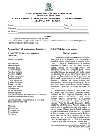 SUBSECRETARIA DE EDUCAÇÃO BÁSICA E PROFISIONAL
GERÊNCIA DE ENSINO MÉDIO
10
ATIVIDADE ORIENTADA PARA O DESENVOLVIMENTO DOS DESCRITORES
DE LÍNGUA PORTUGUESA
Escola:__________________________________________________Data:___/___/_____________
Estudante:_______________________________________________Turma:___________________
Professor(a):______________________________________________________________________
Semana 1
D1 - Localizar informações explícitas em um texto.
D2 - Estabelecer relações entre partes de um texto, identificando repetições ou substituições que
contribuem para a continuidade dele.
As questões 1 a 5 se referem ao Descritor 1.
1. (MAISIDEB) Leia o texto a seguir e
responda:
Rondó do Capitão
Bão balalão,
Senhor capitão.
Tirai este peso
Do meu coração.
Não é de tristeza,
Não é de aflição:
É só de esperança,
Senhor capitão!
A leve esperança,
A aérea esperança…
Aérea, pois não!
Peso mais pesado
Não existe não.
Ah, livrai-me dele,
Senhor capitão!
https://peregrinacultural.wordpress.com/2012/11/19/rondo-
do-capitao-poesia-de-manuel-bandeira/
Leia novamente o terceiro verso. O peso que
deverá ser tirado é o da
A) aflição.
B) desalento.
C) esperança.
D) nostalgia.
E) tristeza.
2. (SAEPE) Leia o texto abaixo.
Clarice Lispector
Quando surgiu com o livro Perto do Coração
Selvagem, Clarice Lispector foi comparada a
escritores como James Joyce e Virginia Woolf.
Tinha 17 anos e revolucionava a literatura
brasileira da época com um estilo narrativo
próprio, usando um monólogo interior com
metáforas. “Uma vida completa pode acabar
numa identificação tão absoluta com o não eu que
não haverá mais um eu para morrer”, escreveu.
Natural de Tchetchelnik, na Ucrânia, chegou ao
Brasil aos 2 meses, fixando-se em Pernambuco.
Durante a infância, leu contos infantis que,
segundo ela, soltavam-lhe a imaginação. Um de
seus livros sagrados era Reinações de Narizinho,
de Monteiro Lobato. Foi para o Rio de Janeiro em
1937.
Adolescente, impressionou-se ao ler José
de Alencar, Eça de Queirós, Graciliano Ramos,
Machado de Assis, Jorge de Andrade, Mário de
Andrade, Rachel de Queiroz, Julien Green,
Herman Hesse, Dostoiévski e Katherine
Mansfield. Aluna da Faculdade de Direito,
publicou Perto do Coração Selvagem (1943),
recebendo o Prêmio Graça Aranha. Casou-se no
mesmo ano e, devido à carreira diplomática do
marido, morou 16 anos fora do Brasil, na Europa
e nos Estados Unidos. Separada, em 1959, voltou
ao Rio de Janeiro, onde viveu até morrer. Publicou
o livro de contos Laços de Família (1960), A Maçã
no Escuro (1961), A Paixão Segundo G.H. (1964),
Uma Aprendizagem ou o Livro dos Prazeres
(1969), A Hora da Estrela (1977), entre outros.
Disponível em:
<http://www.netsaber.com.br/biografias/ver_biografia_c_617
.html>. Acesso em: 20 mar. 2010.
 