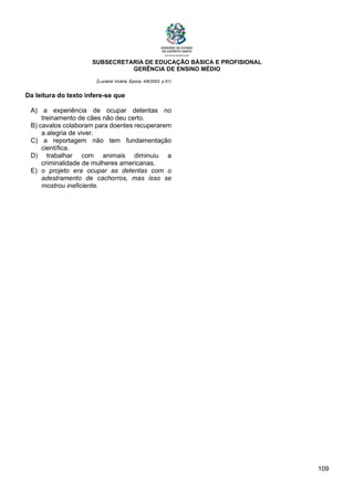 SUBSECRETARIA DE EDUCAÇÃO BÁSICA E PROFISIONAL
GERÊNCIA DE ENSINO MÉDIO
109
(Luciana Vicária, Época, 4/8/2003, p.91)
Da leitura do texto infere-se que
A) a experiência de ocupar detentas no
treinamento de cães não deu certo.
B) cavalos colaboram para doentes recuperarem
a alegria de viver.
C) a reportagem não tem fundamentação
científica.
D) trabalhar com animais diminuiu a
criminalidade de mulheres americanas.
E) o projeto era ocupar as detentas com o
adestramento de cachorros, mas isso se
mostrou ineficiente.
 