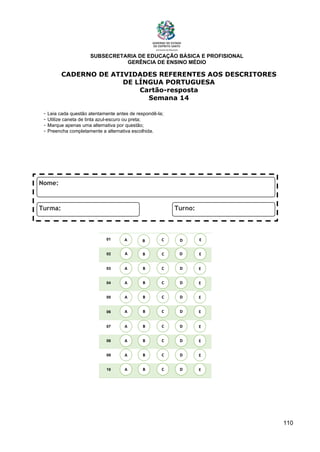 SUBSECRETARIA DE EDUCAÇÃO BÁSICA E PROFISIONAL
GERÊNCIA DE ENSINO MÉDIO
110
CADERNO DE ATIVIDADES REFERENTES AOS DESCRITORES
DE LÍNGUA PORTUGUESA
Cartão-resposta
Semana 14
- Leia cada questão atentamente antes de respondê-la;
- Utilize caneta de tinta azul-escuro ou preta;
- Marque apenas uma alternativa por questão;
- Preencha completamente a alternativa escolhida.
01
02
03
04
05
06
07
08
09
10
A B C E
D
A
A
A
A
A
A
A
A
B
B
B
B
B
B
B
B
C
C
C
C
C
C
C
C
D
D
D
D
D
D
D
D
E
E
E
E
E
E
E
E
A B C E
D
 