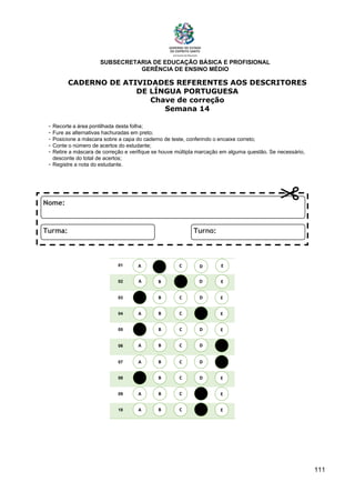 SUBSECRETARIA DE EDUCAÇÃO BÁSICA E PROFISIONAL
GERÊNCIA DE ENSINO MÉDIO
111
CADERNO DE ATIVIDADES REFERENTES AOS DESCRITORES
DE LÍNGUA PORTUGUESA
Chave de correção
Semana 14
- Recorte a área pontilhada desta folha;
- Fure as alternativas hachuradas em preto;
- Posicione a máscara sobre a capa do caderno de teste, conferindo o encaixe correto;
- Conte o número de acertos do estudante;
- Retire a máscara de correção e verifique se houve múltipla marcação em alguma questão. Se necessário,
desconte do total de acertos;
- Registre a nota do estudante.
01
02
03
04
05
06
07
08
09
10
A B C E
D
A
A
A
A
A
A
A
A
B
B
B
B
B
B
B
B
C
C
C
C
C
C
C
C
D
D
D
D
D
D
D
D
E
E
E
E
E
E
E
E
A B C E
D
 