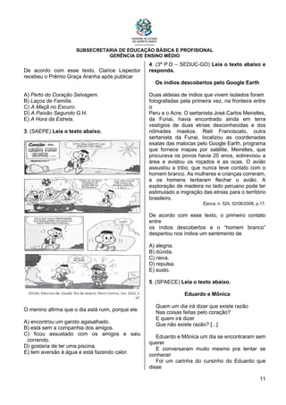 SUBSECRETARIA DE EDUCAÇÃO BÁSICA E PROFISIONAL
GERÊNCIA DE ENSINO MÉDIO
11
De acordo com esse texto, Clarice Lispector
recebeu o Prêmio Graça Aranha após publicar
A) Perto do Coração Selvagem.
B) Laços de Família.
C) A Maçã no Escuro.
D) A Paixão Segundo G.H.
E) A Hora da Estrela.
3. (SAEPE) Leia o texto abaixo.
O menino afirma que o dia está ruim, porque ele
A) encontrou um garoto agasalhado.
B) está sem a companhia dos amigos.
C) ficou assustado com os amigos e saiu
correndo.
D) gostaria de ter uma piscina.
E) tem aversão à água e está fazendo calor.
4. (3ª P.D – SEDUC-GO) Leia o texto abaixo e
responda.
Os índios descobertos pelo Google Earth
Duas aldeias de índios que vivem isolados foram
fotografadas pela primeira vez, na fronteira entre
o
Peru e o Acre. O sertanista José Carlos Meirelles,
da Funai, havia encontrado ainda em terra
vestígios de duas etnias desconhecidas e dos
nômades maskos. Rieli Franciscato, outra
sertanista da Funai, localizou as coordenadas
exatas das malocas pelo Google Earth, programa
que fornece mapas por satélite. Meirelles, que
procurava os povos havia 20 anos, sobrevoou a
área e avistou os roçados e as ocas. O avião
assustou a tribo, que nunca teve contato com o
homem branco. As mulheres e crianças correram,
e os homens tentaram flechar o avião. A
exploração de madeira no lado peruano pode ter
estimulado a migração das etnias para o território
brasileiro.
Época, n. 524, 02/06/2008, p.17.
De acordo com esse texto, o primeiro contato
entre
os índios descobertos e o “homem branco”
despertou nos índios um sentimento de
A) alegria.
B) dúvida.
C) raiva.
D) repulsa.
E) susto.
5. (SPAECE) Leia o texto abaixo.
Eduardo e Mônica
Quem um dia irá dizer que existe razão
Nas coisas feitas pelo coração?
E quem irá dizer
Que não existe razão? [...]
Eduardo e Mônica um dia se encontraram sem
querer
E conversaram muito mesmo pra tentar se
conhecer
Foi um carinha do cursinho do Eduardo que
disse
 