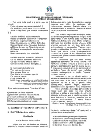 SUBSECRETARIA DE EDUCAÇÃO BÁSICA E PROFISIONAL
GERÊNCIA DE ENSINO MÉDIO
12
– Tem uma festa legal e a gente quer se
divertir
Festa estranha, com gente esquisita [...]
E a Mônica riu e quis saber um pouco mais
Sobre o boyzinho que tentava impressionar
[...]
Eduardo e Mônica trocaram telefone
Depois telefonaram e decidiram se encontrar
O Eduardo sugeriu uma lanchonete
Mas a Mônica queria ver o filme do Godard
Se encontraram então no parque da cidade
A Mônica de moto e o Eduardo de camelo
O Eduardo achou estranho e melhor não
comentar
Mas a menina tinha tinta no cabelo
Eduardo e Mônica eram nada parecidos
Ela era de Leão e ele tinha dezesseis
Ela fazia Medicina e falava alemão
E ele ainda nas aulinhas de inglês [...]
E, mesmo com tudo diferente
Veio mesmo, de repente
Uma vontade de se ver
E os dois se encontravam todo dia
E a vontade crescia
Como tinha de ser [...]
RUSSO, Renato. Eduardo e Mônica. In: LEGIÃO URBANA.Dois.
Rio de Janeiro: EMI, 1986. Faixa 4. Disponível em:
<https://www.vagalume.com.br/legiao-urbana/eduardo-e-
monica.html>. Acesso em: 11 nov. 2015.
Esse texto demonstra que Eduardo e Mônica
A) formavam um casal incomum.
B) pretendiam conhecer pessoas novas.
C) queriam contrariar um ao outro.
D) tentavam esquecer um amor fracassado.
E) tinham preocupação com a beleza.
As questões 6 a 10 se referem ao Descritor 2.
6. (SAEPE) Leia o texto abaixo.
Resiliência
A arte de dar a volta por cima
“Aquilo que não me destrói me fortalece”,
ensinava o filósofo Friedrich Wilhelm Nietzsche.
Este poderia ser o mote dos resilientes, aquelas
pessoas que, além de pacientes, são
determinadas, ousadas flexíveis diante dos
embates da vida e, sobretudo, capazes de aceitar
os próprios erros e aprender com
eles.
Sob a tirania implacável do relógio, nosso
dia a dia exige grande desgaste de energia, muita
competência e um número cada vez maior de
habilidades. Sobreviver é tarefa difícil e complexa,
sobretudo nos grandes centros urbanos, onde
vivemos correndo de um lado para outro,
sobressaltados e estressados. Vivemos como
aqueles malabaristas de circo que, ofegantes,
fazem girar vários pratos simultaneamente,
correndo de lá para cá, impulsionando-os mais
uma vez para que recuperem o movimento e não
caiam ao chão.
O capitalismo, por seu lado, modelo
econômico dominante em nossa cultura, sem
nenhuma cerimônia empurra o cidadão para o
consumo desnecessário, quer ele queira ou não.
A propaganda veiculada em todas as mídias é um
verdadeiro “canto da sereia”; suas melodias
repetem continuamente o refrão: “comprar,
comprar, comprar”.
Juntam-se a isso o trânsito caótico, a
saraivada cotidiana de más notícias estampadas
nas manchetes e as várias decepções que
aparecem no dia a dia, e pronto: como
consequência, ficamos frágeis, repetitivos,
desesperançados e perdemos muita energia vital.
Se de um lado a tecnologia parece estar a
nosso favor, pois cada vez mais encurta
distâncias e agiliza a informação, de outro ela
acelerou o ritmo da vida e nos tornou reféns de
seus inúmeros e reluzentes aparatos que se
renovam continuamente. E assim ficamos
brigando contra o... tempo!
KAWALL, Tereza. Revista Planeta, fevereiro de 2010, Ano
38, Edição 449, p. 60-61. Fragmento.
No trecho “Juntam-se a isso...” (4° parágrafo), a
palavra destacada refere-se
A) ao consumismo gerado pelo capitalismo.
B) ao trânsito caótico nas grandes cidades.
C) às notícias ruins veiculadas pela mídia.
D) às necessidades vitais das pessoas.
E) às várias decepções do dia a dia.
 