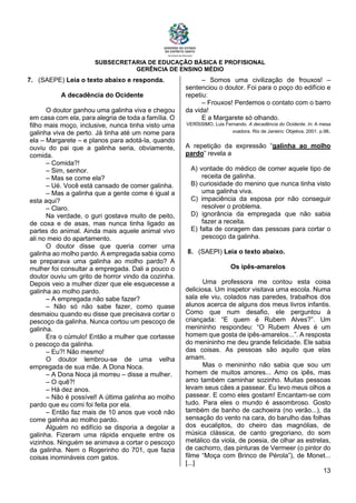 SUBSECRETARIA DE EDUCAÇÃO BÁSICA E PROFISIONAL
GERÊNCIA DE ENSINO MÉDIO
13
7. (SAEPE) Leia o texto abaixo e responda.
A decadência do Ocidente
O doutor ganhou uma galinha viva e chegou
em casa com ela, para alegria de toda a família. O
filho mais moço, inclusive, nunca tinha visto uma
galinha viva de perto. Já tinha até um nome para
ela – Margarete – e planos para adotá-la, quando
ouviu do pai que a galinha seria, obviamente,
comida.
– Comida?!
– Sim, senhor.
– Mas se come ela?
– Ué. Você está cansado de comer galinha.
– Mas a galinha que a gente come é igual a
esta aqui?
– Claro.
Na verdade, o guri gostava muito de peito,
de coxa e de asas, mas nunca tinha ligado as
partes do animal. Ainda mais aquele animal vivo
ali no meio do apartamento.
O doutor disse que queria comer uma
galinha ao molho pardo. A empregada sabia como
se preparava uma galinha ao molho pardo? A
mulher foi consultar a empregada. Dali a pouco o
doutor ouviu um grito de horror vindo da cozinha.
Depois veio a mulher dizer que ele esquecesse a
galinha ao molho pardo.
– A empregada não sabe fazer?
– Não só não sabe fazer, como quase
desmaiou quando eu disse que precisava cortar o
pescoço da galinha. Nunca cortou um pescoço de
galinha.
Era o cúmulo! Então a mulher que cortasse
o pescoço da galinha.
– Eu?! Não mesmo!
O doutor lembrou-se de uma velha
empregada de sua mãe. A Dona Noca.
– A Dona Noca já morreu – disse a mulher.
– O quê?!
– Há dez anos.
– Não é possível! A última galinha ao molho
pardo que eu comi foi feita por ela.
– Então faz mais de 10 anos que você não
come galinha ao molho pardo.
Alguém no edifício se disporia a degolar a
galinha. Fizeram uma rápida enquete entre os
vizinhos. Ninguém se animava a cortar o pescoço
da galinha. Nem o Rogerinho do 701, que fazia
coisas inomináveis com gatos.
– Somos uma civilização de frouxos! –
sentenciou o doutor. Foi para o poço do edifício e
repetiu:
– Frouxos! Perdemos o contato com o barro
da vida!
E a Margarete só olhando.
VERÍSSIMO, Luis Fernando. A decadência do Ocidente. In: A mesa
voadora. Rio de Janeiro: Objetiva, 2001. p.98.
A repetição da expressão “galinha ao molho
pardo” revela a
A) vontade do médico de comer aquele tipo de
receita de galinha.
B) curiosidade do menino que nunca tinha visto
uma galinha viva.
C) impaciência da esposa por não conseguir
resolver o problema.
D) ignorância da empregada que não sabia
fazer a receita.
E) falta de coragem das pessoas para cortar o
pescoço da galinha.
8. (SAEPI) Leia o texto abaixo.
Os ipês-amarelos
Uma professora me contou esta coisa
deliciosa. Um inspetor visitava uma escola. Numa
sala ele viu, colados nas paredes, trabalhos dos
alunos acerca de alguns dos meus livros infantis.
Como que num desafio, ele perguntou à
criançada: “E quem é Rubem Alves?”. Um
menininho respondeu: “O Rubem Alves é um
homem que gosta de ipês-amarelos...”. A resposta
do menininho me deu grande felicidade. Ele sabia
das coisas. As pessoas são aquilo que elas
amam.
Mas o menininho não sabia que sou um
homem de muitos amores... Amo os ipês, mas
amo também caminhar sozinho. Muitas pessoas
levam seus cães a passear. Eu levo meus olhos a
passear. E como eles gostam! Encantam-se com
tudo. Para eles o mundo é assombroso. Gosto
também de banho de cachoeira (no verão...), da
sensação do vento na cara, do barulho das folhas
dos eucaliptos, do cheiro das magnólias, de
música clássica, de canto gregoriano, do som
metálico da viola, de poesia, de olhar as estrelas,
de cachorro, das pinturas de Vermeer (o pintor do
filme “Moça com Brinco de Pérola”), de Monet...
[...]
 