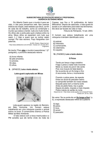 SUBSECRETARIA DE EDUCAÇÃO BÁSICA E PROFISIONAL
GERÊNCIA DE ENSINO MÉDIO
14
Diz Alberto Caeiro que o mundo é para ser
visto, e não para pensarmos nele. Nos poemas
bíblicos da criação, está relatado que Deus, ao fim
de cada dia de trabalho, sorria ao contemplar o
mundo que estava criando: tudo era muito bonito.
Os olhos são a porta pela qual a beleza entra na
alma. Meus olhos se espantam com tudo que
veem. [...] Vejo e quero que os outros vejam
comigo. Por isso escrevo. Faço fotografias com
palavras.
ALVES, Rubem. Disponível em:
<http://www.stellabortoni.com.br/index>. Acesso em: 23 maio 2011.
Fragmento.
No trecho “Para eles o mundo é assombroso.” (2°
parágrafo), o pronome destacado retoma
A) livros infantis.
B) ipês-amarelos.
C) amores.
D) cães.
E) olhos.
9. (SPAECE) Leia o texto abaixo.
Lobo-guará capturado em Minas
Lobo-guará aparece na região do Barreiro,
em Belo Horizonte. Um homem estava
trabalhando em uma vidraçaria quando o animal
entrou no local. O comerciante chamou a Polícia
Militar de Meio Ambiente.
O lobo estava com a boca machucada e a
PM acredita que ele tenha vindo da mata da
Copasa, que fica a 10 quilômetros do bairro
Milionários. Depois de capturado, o lobo-guará foi
levado a um veterinário para tratar dos ferimentos.
Ele deve ser levado de volta à mata.
Tribuna de Petrópolis, 13 set. 2003.
O homem que estava trabalhando em uma
vidraçaria é também identificado como
A) policial.
B) milionário.
C) comerciante.
D) veterinário.
E) caçador.
10. (PAEBES) Leia o texto abaixo.
O Peixe
Tendo por berço o lago cristalino
Folga o peixe a nadar todo inocente
Medo ou receio do porvir não sente
Pois vive incauto do fatal destino
Se na ponta de um fio longo e fino
A isca avista, ferra-o, inconsciente
Ficando o pobre peixe, de repente
Preso ao anzol do pescador ladino
O camponês também do nosso estado
Daquele peixe tem a mesma sorte
Antes do pleito festa, riso e gosto
Depois do pleito, imposto e mais imposto
Pobre matuto do sertão do norte
Disponível em: <http://www.revista.agulha.nom.br/anton07.html>.
Acesso em: 25 nov. 2009.
No verso “Se na ponta de um ﬁo longo e ﬁno” (v.
5), a expressão destacada refere-se à palavra
A) lago.
B) peixe.
C) isca.
D) anzol.
E) pescador.
 