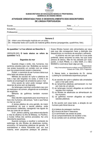 SUBSECRETARIA DE EDUCAÇÃO BÁSICA E PROFISIONAL
GERÊNCIA DE ENSINO MÉDIO
17
ATIVIDADE ORIENTADA PARA O DESENVOLVIMENTO DOS DESCRITORES
DE LÍNGUA PORTUGUESA
Escola:_____________________________________________________Data:___/___/_____________
Estudante:__________________________________________________Turma:___________________
Professor(a):_________________________________________________________________________
Semana 2
D4 - Inferir uma informação implícita em um texto.
D5 - Interpretar texto com auxílio de material gráfico diverso (propagandas, quadrinhos, foto).
As questões 1 a 5 se referem ao Descritor 4.
(SEDUCE-GO) O texto abaixo se refere às
questões 1 e 2.
Segredos do mar
Quando chega o verão, nós, humanos, nos
sentimos atraídos pelo mar. Multidões se reúnem
nas praias buscando um contato com as ondas
que nos proporcionam prazer e descanso.
Porém, o caminhar do ser humano deixa sua
trilha fatal nas areias da praia.
Milhões de sacolas de nylon e plásticos de
todo o tipo são largados na costa, o vento e as
marés se encarregam de arrastá-los para o mar.
Uma sacola de nylon pode navegar várias
dezenas de anos sem se degradar.
As tartarugas marinhas confundem-nas com
as medusas e as comem, afogando-se na tentativa
de engoli-las.
Milhares de golfinhos também morrem
afogados...
Eles não têm capacidade para reconhecer os
lixos dos humanos, até porque, “tudo o que flutua
no mar se come”.
A tampa plástica de uma garrafa, de maior
consistência do que a sacola plástica, pode
permanecer inalterada, navegando nas águas do
mar por mais de um século.
O Dr. James Ludwing, que estava estudando
a vida do albatroz na ilha de Midway, no Pacífico,
a muitas milhas dos centros povoados, fez uma
descoberta espantosa.
Quando começou a recolher o conteúdo do
estômago de oito filhotes de albatrozes mortos,
encontrou: 42 tampinhas plásticas de garrafa, 18
acendedores e restos flutuantes que, em sua
maioria, eram pequenos pedaços de plástico.
Esses filhotes haviam sido alimentados por seus
pais que não conseguiram fazer a distinção dos
desperdícios no momento de escolher o alimento.
A próxima vez em que você for à sua praia
preferida, talvez encontre na areia, lixo que outra
pessoa ali deixou. Não foi lixo deixado por você,
porém, é SUA PRAIA, é o SEU MAR, é o SEU
MUNDO e você deve fazer algo por ele.
Disponível em:
<http://mercedeschavarria.multiply.com/journal/item/50>.
Acesso em: 9 dez. 2010. Fragmento.
1. Nesse texto, a descoberta do Dr. James
Ludwing foi considerada espantosa porque
A) as sacolas de nylon e plástico são arrastadas
para o mar pelo vento.
B) as tampinhas plásticas permanecem no mar
por mais de um século.
C) as tartarugas morrem afogadas ao confundir
sacolas com medusa.
D) os filhotes de albatrozes se alimentavam do
lixo humano.
E) os golfinhos morrem afogados ao engolir
sacolas plásticas.
2. De acordo com esse texto, a atração do ser
humano pelo litoral deve-se
A) à beleza da paisagem marítima.
B) à busca de lazer e descanso.
C) à caminhada nas areias da praia.
D) ao comprometimento de recolher o lixo.
E) ao contato com os animais marinhos.
 