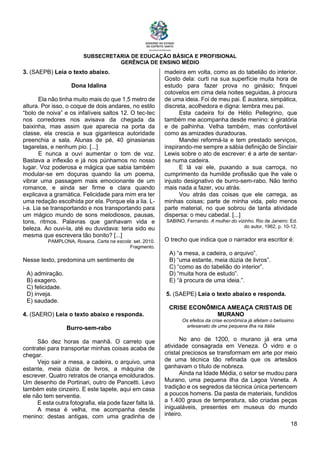 SUBSECRETARIA DE EDUCAÇÃO BÁSICA E PROFISIONAL
GERÊNCIA DE ENSINO MÉDIO
18
3. (SAEPB) Leia o texto abaixo.
Dona Idalina
Ela não tinha muito mais do que 1,5 metro de
altura. Por isso, o coque de dois andares, no estilo
“bolo de noiva” e os infalíveis saltos 12. O tec-tec
nos corredores nos avisava da chegada da
baixinha, mas assim que aparecia na porta da
classe, ela crescia e sua gigantesca autoridade
preenchia a sala. Alunas de pé, 40 ginasianas
tagarelas, e nenhum pio. [...]
E nunca a ouvi aumentar o tom de voz.
Bastava a inflexão e já nos púnhamos no nosso
lugar. Voz poderosa e mágica que sabia também
modular-se em doçuras quando lia um poema,
vibrar uma passagem mais emocionante de um
romance, e ainda ser firme e clara quando
explicava a gramática. Felicidade para mim era ter
uma redação escolhida por ela. Porque ela a lia. L-
i-a. Lia se transportando e nos transportando para
um mágico mundo de sons melodiosos, pausas,
tons, ritmos. Palavras que ganhavam vida e
beleza. Ao ouvi-la, até eu duvidava: teria sido eu
mesma que escrevera tão bonito? [...]
PAMPLONA, Rosana. Carta na escola: set. 2010.
Fragmento.
Nesse texto, predomina um sentimento de
A) admiração.
B) exagero.
C) felicidade.
D) inveja.
E) saudade.
4. (SAERO) Leia o texto abaixo e responda.
Burro-sem-rabo
São dez horas da manhã. O carreto que
contratei para transportar minhas coisas acaba de
chegar.
Vejo sair a mesa, a cadeira, o arquivo, uma
estante, meia dúzia de livros, a máquina de
escrever. Quatro retratos de criança emoldurados.
Um desenho de Portinari, outro de Pancetti. Levo
também este cinzeiro. E este tapete, aqui em casa
ele não tem serventia.
E esta outra fotografia, ela pode fazer falta lá.
A mesa é velha, me acompanha desde
menino: destas antigas, com uma gradinha de
madeira em volta, como as do tabelião do interior.
Gosto dela: curti na sua superfície muita hora de
estudo para fazer prova no ginásio; finquei
cotovelos em cima dela noites seguidas, à procura
de uma ideia. Foi de meu pai. É austera, simpática,
discreta, acolhedora e digna: lembra meu pai.
Esta cadeira foi de Hélio Pellegrino, que
também me acompanha desde menino: é giratória
e de palhinha. Velha também, mas confortável
como as amizades duradouras.
Mandei reformá-la e tem prestado serviços,
inspirando-me sempre a sábia definição de Sinclair
Lewis sobre o ato de escrever: é a arte de sentar-
se numa cadeira.
E lá vai ele, puxando a sua carroça, no
cumprimento da humilde profissão que lhe vale o
injusto designativo de burro-sem-rabo. Não tenho
mais nada a fazer, vou atrás.
Vou atrás das coisas que ele carrega, as
minhas coisas; parte de minha vida, pelo menos
parte material, no que sobrou de tanta atividade
dispersa: o meu cabedal. [...]
SABINO, Fernando. A mulher do vizinho. Rio de Janeiro: Ed.
do autor, 1962, p. 10-12.
O trecho que indica que o narrador era escritor é:
A) “a mesa, a cadeira, o arquivo”.
B) “uma estante, meia dúzia de livros”.
C) “como as do tabelião do interior”.
D) “muita hora de estudo”.
E) “à procura de uma ideia.”.
5. (SAEPE) Leia o texto abaixo e responda.
CRISE ECONÔMICA AMEAÇA CRISTAIS DE
MURANO
Os efeitos da crise econômica já afetam o belíssimo
artesanato de uma pequena ilha na Itália
No ano de 1200, o murano já era uma
atividade consagrada em Veneza. O vidro e o
cristal preciosos se transformam em arte por meio
de uma técnica tão refinada que os artesãos
ganhavam o título de nobreza.
Ainda na Idade Média, o setor se mudou para
Murano, uma pequena ilha da Lagoa Veneta. A
tradição e os segredos da técnica única pertencem
a poucos homens. Da pasta de materiais, fundidos
a 1.400 graus de temperatura, são criadas peças
inigualáveis, presentes em museus do mundo
inteiro.
 