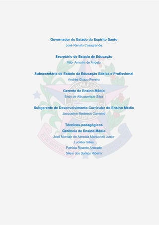 2
Governador do Estado do Espírito Santo
José Renato Casagrande
Secretário de Estado de Educação
Vitor Amorim de Angelo
Subsecretária de Estado da Educação Básica e Profissional
Andréa Guzzo Pereira
Gerente de Ensino Médio
Endy de Albuquerque Silva
Subgerente de Desenvolvimento Curricular do Ensino Médio
Jacqueline Medeiros Caminoti
Técnicos-pedagógicos
Gerência de Ensino Médio
José Monsair de Almeida Martucheli Junior
Luciléia Gilles
Patrícia Ricardo Andrade
Sileyr dos Santos Ribeiro
 
