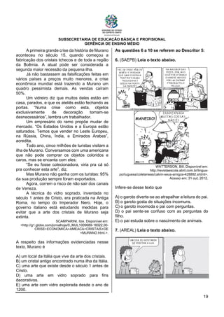 SUBSECRETARIA DE EDUCAÇÃO BÁSICA E PROFISIONAL
GERÊNCIA DE ENSINO MÉDIO
19
A primeira grande crise da história de Murano
aconteceu no século 15, quando começou a
fabricação dos cristais tchecos e de toda a região
da Boêmia. A atual pode ser considerada a
segunda maior recessão da pequena ilha.
Já não bastassem as falsificações feitas em
vários países a preços muito menores, a crise
econômica mundial está trazendo a Murano um
quadro pessimista demais. As vendas caíram
50%.
Um vidreiro diz que muitos deles estão em
casa, parados, e que os ateliês estão fechando as
portas. “Numa crise como esta, objetos
exclusivamente de decoração tornam-se
desnecessários”, lembra um trabalhador.
Um empresário do ramo propõe mudar de
mercado. “Os Estados Unidos e a Europa estão
saturados. Temos que vender no Leste Europeu,
na Rússia, China, Índia, e Emirados Árabes”,
acredita.
Todo ano, cinco milhões de turistas visitam a
ilha de Murano. Conversamos com uma americana
que não pode comprar os objetos coloridos e
caros, mas se encanta com eles:
“Se eu fosse colecionadora, viria pra cá só
pra conhecer esta arte”, diz.
Mas Murano não ganha com os turistas: 95%
da sua produção sempre foram exportados.
Agora, correm o risco de não sair dos canais
de Veneza.
A técnica do vidro soprado, inventada no
século 1 antes de Cristo, era praticada na Antiga
Roma, no tempo do Imperador Nero. Hoje, o
governo italiano está estudando medidas para
evitar que a arte dos cristais de Murano seja
extinta.
SCAMPARINI, Ilze. Disponível em:
<http://g1.globo.com/jornalhoje/0,,MUL1009689-16022,00-
CRISE+ECONOMICA+AMEACA+CRISTAIS+DE
+MURANO.html.>.
A respeito das informações evidenciadas nesse
texto, Murano é
A) um local da Itália que vive da arte dos cristais.
B) um cristal antigo encontrado numa ilha da Itália.
C) uma arte que existe desde o século 1 antes de
Cristo.
D) uma arte em vidro soprado para fins
decorativos.
E) uma arte com vidro explorada desde o ano de
1200.
As questões 6 a 10 se referem ao Descritor 5:
6. (SAEPB) Leia o texto abaixo.
WATTERSON, Bill. Disponível em:
http://revistaescola.abril.com.br/lingua-
portuguesa/coletaneas/calvin-seus-amigos-428892.shtml>.
Acesso em: 31 out. 2012.
Infere-se desse texto que
A) o garoto diverte-se ao atrapalhar a leitura do pai.
B) o garoto gosta de situações incomuns.
C) o garoto incomoda o pai com perguntas.
D) o pai sente-se confuso com as perguntas do
filho.
E) o pai estuda sobre o nascimento de animais.
7. (AREAL) Leia o texto abaixo.
 
