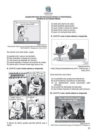 SUBSECRETARIA DE EDUCAÇÃO BÁSICA E PROFISIONAL
GERÊNCIA DE ENSINO MÉDIO
20
Disponível em:
<http://www1.folha.uol.com.br/ilustrada/cartum/cartunsdiarios
/#10/10/2014>. Acesso em: 5 nov. 2014.
De acordo com esse texto, o gato
A) gostaria de ir para a lua também.
B) não entendeu o desejo do homem.
C) não queria se despedir do homem.
D) queria agradar o homem arrumando as malas.
E) queria que o homem fosse logo para a lua.
8. (SAEPE) Leia o texto abaixo e responda.
A leitura do último quadro permite afirmar que o
rapaz
A) está sem planos de casar.
B) está bastante apaixonado.
C) quer mudar o toque do celular.
D) queria ficar mais um pouco.
E) quer um compromisso sério.
9. (SAEPE) Leia o texto abaixo e responda.
Disponível em:
<http://blog.estudeadistancia.com>. Acesso em: 1
maio 2012.
Esse texto faz uma crítica
A) à qualidade dos programas televisivos.
B) às brincadeiras educativas na televisão.
C) ao afastamento social provocado pela
televisão.
D) ao poder de alienação da televisão.
E) aos limites impostos à televisão pela censura.
10. (SAEPE) Leia o texto abaixo e responda.
Disponível em:
<http://www.novaserrana.mg.gov.br/imagens/371/imagens_2
 