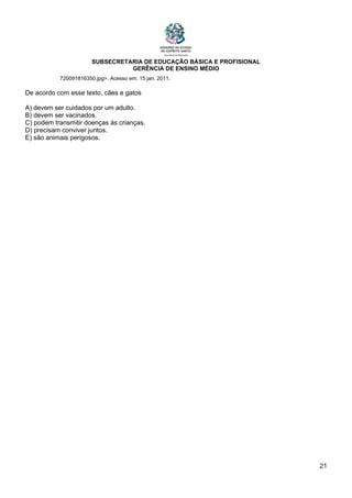 SUBSECRETARIA DE EDUCAÇÃO BÁSICA E PROFISIONAL
GERÊNCIA DE ENSINO MÉDIO
21
720091816350.jpg>. Acesso em: 15 jan. 2011.
De acordo com esse texto, cães e gatos
A) devem ser cuidados por um adulto.
B) devem ser vacinados.
C) podem transmitir doenças às crianças.
D) precisam conviver juntos.
E) são animais perigosos.
 
