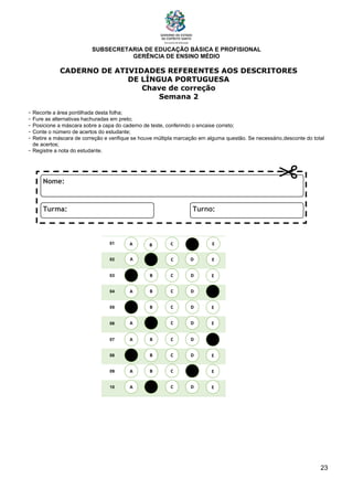 SUBSECRETARIA DE EDUCAÇÃO BÁSICA E PROFISIONAL
GERÊNCIA DE ENSINO MÉDIO
23
CADERNO DE ATIVIDADES REFERENTES AOS DESCRITORES
DE LÍNGUA PORTUGUESA
Chave de correção
Semana 2
- Recorte a área pontilhada desta folha;
- Fure as alternativas hachuradas em preto;
- Posicione a máscara sobre a capa do caderno de teste, conferindo o encaixe correto;
- Conte o número de acertos do estudante;
- Retire a máscara de correção e verifique se houve múltipla marcação em alguma questão. Se necessário,desconte do total
de acertos;
- Registre a nota do estudante.
01
02
03
04
05
06
07
08
09
10
A B C E
D
A
A
A
A
A
A
A
A
B
B
B
B
B
B
B
B
C
C
C
C
C
C
C
C
D
D
D
D
D
D
D
D
E
E
E
E
E
E
E
E
A B C E
D
 