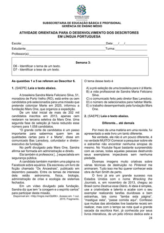 SUBSECRETARIA DE EDUCAÇÃO BÁSICA E PROFISIONAL
GERÊNCIA DE ENSINO MÉDIO
24
ATIVIDADE ORIENTADA PARA O DESENVOLVIMENTO DOS DESCRITORES
EM LÍNGUA PORTUGUESA
Escola:__________________________________________________Data:___/___/_____________
Estudante:_______________________________________________Turma:___________________
Professor(a):______________________________________________________________________
Semana 3:
D6 - Identificar o tema de um texto.
D7 - Identificar a tese de um texto.
As questões 1 a 5 se referem ao Descritor 6.
1. (SAEPE) Leia o texto abaixo.
A brasileira Sandra Maria Feliciano Silva, 51,
moradora de Porto Velho (RO), está entre os cem
candidatos pré-selecionados para uma missão que
pretende colonizar Marte em 2025, informou a
fundação Mars One, que organiza a expedição.
De um total inicial de mais de 202 mil
candidatos inscritos em 2013, apenas cem
restaram na terceira seletiva da Mars One. Uma
segunda fase de seleção já havia reduzido esse
número para 1.058 candidatos.
“O grande corte de candidatos é um passo
importante para sabermos quem tem as
qualidades certas para ir a Marte”, disse em
comunicado Bas Lansdorp, cofundador e diretor-
executivo da fundação.
No perfil divulgado pela Mars One, Sandra
afirma ser formada em administração e direito.
Ela também é professora [...] especialista em
segurança pública.
A candidata também mantém uma página no
Facebook sobre aquários. Ela escreveu um livro de
ficção chamado “Os Ancestrais”, publicado em
dezembro passado. Entre os temas de interesse
dela estão astronomia, física, biologia,
administração de crise e ecologia de sistemas
fechados.
Em um vídeo divulgado pela fundação,
Sandra diz que tem “a coragem e o espírito certos”
para participar desta missão.
Disponível em: <http://migre.me/rGbRK>. Acesso em: 1 out.
2015. Fragmento.
O tema desse texto é
A) a pré-seleção de uma brasileira para ir à Marte.
B) a vida profissional de Sandra Maria Feliciano
Silva.
C) o comunicado feito pelo diretor Bas Lansdorp.
D) o número de selecionados para habitar Marte.
E) o trabalho desempenhado pela fundação Mars
One.
2. (SAEPE) Leia o texto abaixo.
Diferente... até demais
Por meio de uma matéria em uma revista, fui
apresentado a este livro um tanto diferente.
Na verdade, ele não é um pouco diferente, é
na verdade MUITO! Comecei a pesquisar sobre ele
e estranhei não encontrar nenhuma sinopse do
mesmo. No Youtube fiquei bastante surpreendido
com as cenas, todas aquelas pessoas destruindo
seus exemplares impecáveis sem nenhuma
piedade.
Diversas imagens muito criativas sobre
várias técnicas de destruição no Pinterest me
animaram. Tudo isso me fez querer conhecer esta
obra de Keri Smith de perto.
O livro já era um grande sucesso nos
Estados Unidos com o nome Wrecking the
Journals, e, em novembro de 2013, chegou ao
Brasil como Destrua esse Diário. A ideia é simples,
use a criatividade e talento e acabe com o seu
exemplar realizando tarefas duvidosas e bem
estranhas, tais como “lamba esta página”,
“mastigue esta”, “passe comida aqui”. Confesso
que muitas das atividades tive bastante receio em
realizar, mas com o tempo se nota qual a grande
sacada da escritora Keri, já conhecida por seus
livros interativos, de um jeito irônico dedica este a
 