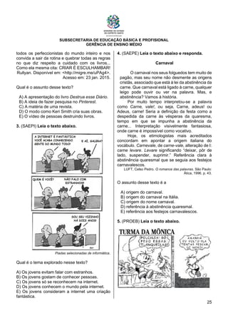 SUBSECRETARIA DE EDUCAÇÃO BÁSICA E PROFISIONAL
GERÊNCIA DE ENSINO MÉDIO
25
todos os perfeccionistas do mundo inteiro e nos
convida a sair da rotina e quebrar todas as regras
no que diz respeito a cuidado com os livros...
Como ela mesma cita: CRIAR É ESCULHAMBAR!
Rullyan. Disponível em: <http://migre.me/uPAg4>.
Acesso em: 23 jan. 2015.
Qual é o assunto desse texto?
A) A apresentação do livro Destrua esse Diário.
B) A ideia de fazer pesquisa no Pinterest.
C) A matéria de uma revista.
D) O modo como Keri Smith cria suas obras.
E) O vídeo de pessoas destruindo livros.
3. (SAEPI) Leia o texto abaixo.
Piadas selecionadas de informática.
Qual é o tema explorado nesse texto?
A) Os jovens evitam falar com estranhos.
B) Os jovens gostam de conhecer pessoas.
C) Os jovens só se reconhecem na internet.
D) Os jovens conhecem o mundo pela internet.
E) Os jovens consideram a internet uma criação
fantástica.
4. (SAEPE) Leia o texto abaixo e responda.
Carnaval
O carnaval nos seus folguedos tem muito de
pagão, mas seu nome não desmente as origens
cristãs, associado que está à lei da abstinência da
carne. Que carnaval está ligado à carne, qualquer
leigo pode ouvir ou ver na palavra. Mas, e
abstinência? Vamos à história.
Por muito tempo interpretou-se a palavra
como Carne, vale!, ou seja, Carne, adeus! ou
Adeus, carne! Seria a definição da festa como a
despedida da carne às vésperas da quaresma,
tempo em que se impunha a abstinência da
carne... Interpretação visivelmente fantasiosa,
onde carne é impossível como vocativo.
Hoje, os etimologistas mais acreditados
concordam em apontar a origem italiana do
vocábulo. Carnevale, de carne-vale, alteração de I:
carne levare. Levare significando “deixar, pôr de
lado, suspender, suprimir.” Referência clara à
abstinência quaresmal que se seguia aos festejos
carnavalescos.
LUFT, Celso Pedro. O romance das palavras. São Paulo:
Ática, 1996. p. 43.
O assunto desse texto é a
A) origem do carnaval.
B) origem do carnaval na Itália.
C) origem do nome carnaval.
D) referência à abstinência quaresmal.
E) referência aos festejos carnavalescos.
5. (PROEB) Leia o texto abaixo.
 