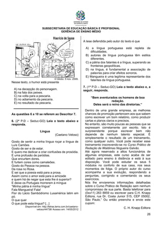 SUBSECRETARIA DE EDUCAÇÃO BÁSICA E PROFISIONAL
GERÊNCIA DE ENSINO MÉDIO
26
O Globo. 5 nov. 2009.
Nesse texto, o humor está presente
A) na decepção do personagem.
B) na fala dos peixes.
C) na volta para a pescaria.
D) no adiamento da pescaria.
E) no resultado da pescaria.
As questões 6 a 10 se referem ao Descritor 7.
6. (2ª P.D – Seduc-GO) Leia o texto abaixo e
responda.
Língua
(Caetano Veloso)
Gosto de sentir a minha língua roçar a língua de
Luís Camões
Gosto de ser e de estar.
E quero me dedicar a criar confusões de prosódia.
E uma profusão de paródias.
Que encurtem dores.
E furtem cores como camaleões.
Gosto do Pessoa na pessoa.
Da rosa no Rosa.
E sei que a poesia está para a prosa.
Assim como o amor está para a amizade
e quem há de negar que esta lhe é superior?
E deixe os Portugais morrerem à míngua
“Minha pátria é minha língua”
Fala Mangueira! Fala!
Flor do Lácio Sambódromo Lusamérica latim em
pó.
O que quer
O que pode esta língua? [...]
Disponível em: http://letras.terra.com.br/caetano-
veloso/44738/ Acesso em: 14/05/2012
A tese defendida pelo autor do texto é que
A) a língua portuguesa está repleta de
dificuldades.
B) autores de língua portuguesa têm estilos
diferentes.
C) a pátria dos falantes é a língua, superando as
fronteiras geopolíticas.
D) na língua, é fundamental a associação de
palavras para criar efeitos sonoros.
E) Mangueira é uma legítima representante dos
falantes da língua portuguesa.
7. (1ª P.D – Seduc-GO) Leia o texto abaixo e, a
seguir, responda.
“Bem aventurados os homens de boa
redação.
Deles será o reino das diretorias.”
Dentro de uma grande empresa, as melhores
chances de promoção pertencem aos que sabem
como escrever um bom relatório, como produzir
cartas e planos claros e precisos.
No entanto, são muito poucas as pessoas que se
expressam corretamente por escrito. Isto é
surpreendente porque escrever bem não
depende de nenhum talento especial. É
simplesmente o resultado de um treinamento,
como qualquer outro. Você pode receber esse
treinamento inscrevendo-se no Curso Prático de
Redação de Waldimas Nogueira Galvão.
Até agora reservado a altos funcionários de
algumas empresas, este curso acaba de ser
editado para ensino à distância e está à sua
disposição. Você pode estudar os seus 5
módulos no conforto de sua casa, nos seus
momentos de folga. O próprio autor do curso
acompanha a sua evolução, respondendo a
perguntas, corrigindo e comentando os seus
exercícios.
Nós lhe enviaremos informações detalhadas
sobre o Curso Prático de Redação sem nenhum
compromisso de sua parte. Basta telefonar para
(0xx11) 263 8859 ou escrever para C.H. Knapp
Editora, rua Dr. Costa Junior 515, CEP 05002,
São Paulo.” Ou então preencha e envie este
cupom:
C. H. Knapp Editora
 