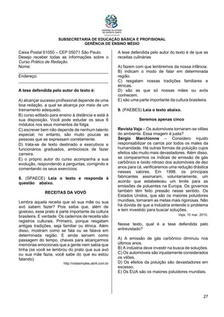 SUBSECRETARIA DE EDUCAÇÃO BÁSICA E PROFISIONAL
GERÊNCIA DE ENSINO MÉDIO
27
Caixa Postal 61050 – CEP 05071 São Paulo.
Desejo receber todas as informações sobre o
Curso Prático de Redação.
Nome:
_______________________________________
Endereço:
_______________________________________
A tese defendida pelo autor do texto é:
A) alcançar sucesso profissional depende de uma
boa redação, a qual se alcança por meio de um
treinamento adequado.
B) curso editado para ensino à distância e está à
sua disposição. Você pode estudar os seus 6
módulos nos seus momentos de folga.
C) escrever bem não depende de nenhum talento
especial; no entanto, são muito poucas as
pessoas que se expressam corretamente.
D) trata-se de texto destinado a executivos e
funcionários graduados, ambiciosos de fazer
carreira.
E) o próprio autor do curso acompanha a sua
evolução, respondendo a perguntas, corrigindo e
comentando os seus exercícios.
8. (SPAECE) Leia o texto e responda à
questão abaixo.
RECEITAS DA VOVÓ
Lembra aquela receita que só sua mãe ou sua
avó sabem fazer? Pois saiba que, além de
gostoso, esse prato é parte importante da cultura
brasileira. E verdade. Os cadernos de receita são
registros culturais. Primeiro, porque resgatam
antigas tradições, seja familiar ou étnica. Além
disso, mostram como se fala ou se falava em
determinada região. E ainda servem como
passagem do tempo, chaves para alcançarmos
memórias emocionais que a gente nem sabia que
tinha (se você se lembrou do prato que sua avó
ou sua mãe fazia, você sabe do que eu estou
falando).
http://vidasimples.abril.com.br
A tese defendida pelo autor do texto é de que as
receitas culinárias
A) fazem com que lembremos da nossa infância.
B) indicam o modo de falar em determinada
região.
C) resgatam nossas tradições familiares e
étnicas.
D) são as que só nossas mães ou avós
conhecem.
E) são uma parte importante da cultura brasileira.
9. (PAEBES) Leia o texto abaixo.
Seremos apenas cinco
Revista Veja – Os automóveis tornaram-se vilões
do ambiente. Essa imagem é justa?
Sérgio Marchionne – Considero injusto
responsabilizar os carros por todos os males da
humanidade. Há outras formas de poluição cujos
efeitos são muito mais devastadores. Além disso,
se compararmos os índices de emissão de gás
carbônico e óxido nitroso dos automóveis de dez
anos para cá, veriﬁcaremos uma redução drástica
nesses valores. Em 1998, os principais
fabricantes assinaram, voluntariamente, um
acordo que estabeleceu um limite para as
emissões de poluentes na Europa. Os governos
também têm feito pressão nesse sentido. Os
Estados Unidos, que são os maiores poluidores
mundiais, tornaram as metas mais rigorosas. Não
há dúvida de que a indústria entende o problema
e tem investido para buscar soluções.
Veja, 10 mar. 2010.
Nesse texto, qual é a tese defendida pelo
entrevistado?
A) A emissão de gás carbônico diminuiu nos
últimos anos.
B) A indústria deve investir na busca de soluções.
C) Os automóveis são injustamente considerados
os vilões.
D) Os efeitos da poluição são devastadores em
excesso.
E) Os EUA são os maiores poluidores mundiais.
 