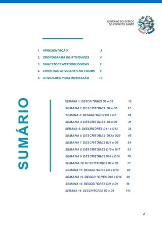 2
SUMÁRIO
1. APRESENTAÇÃO 3
2. CRONOGRAMA DE ATIVIDADES 4
3. SUGESTÕES METODOLÓGICAS 7
4. LINKS DAS ATIVIDADES NO FORMS 9
5. ATIVIDADES PARA IMPRESSÃO 10
SEMANA 1: DESCRITORES D1 e D2 10
SEMANA 2: DESCRITORES D4 e D5 17
SEMANA 3: DESCRITORES D6 e D7 24
SEMANA 4: DESCRITORES D8 e D9 31
SEMANA 5: DESCRITORES D11 e D12 38
SEMANA 6: DESCRITORES D13 e D20 45
SEMANA 7: DESCRITORES D21 e D6 54
SEMANA 8: DESCRITORES D15 e D17 63
SEMANA 9: DESCRITORES D18 e D19 70
SEMANA 10: DESCRITORES D3 e D5 77
SEMANA 11: DESCRITORES D6 e D10 83
SEMANA 12: DESCRITORES D16 e D18 90
SEMANA 13: DESCRITORES D21 e D1 96
SEMANA 14: DESCRITORES D2 e D4 104
 