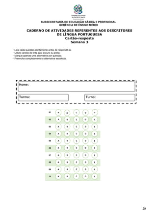 SUBSECRETARIA DE EDUCAÇÃO BÁSICA E PROFISIONAL
GERÊNCIA DE ENSINO MÉDIO
29
CADERNO DE ATIVIDADES REFERENTES AOS DESCRITORES
DE LÍNGUA PORTUGUESA
Cartão-resposta
Semana 3
- Leia cada questão atentamente antes de respondê-la;
- Utilize caneta de tinta azul-escuro ou preta;
- Marque apenas uma alternativa por questão;
- Preencha completamente a alternativa escolhida.
01
02
03
04
05
06
07
08
09
10
A B C E
D
A
A
A
A
A
A
A
A
B
B
B
B
B
B
B
B
C
C
C
C
C
C
C
C
D
D
D
D
D
D
D
D
E
E
E
E
E
E
E
E
A B C E
D
 