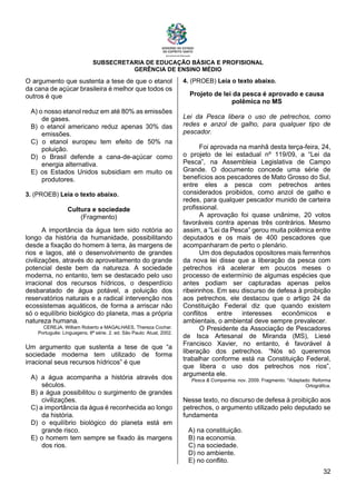 SUBSECRETARIA DE EDUCAÇÃO BÁSICA E PROFISIONAL
GERÊNCIA DE ENSINO MÉDIO
32
O argumento que sustenta a tese de que o etanol
da cana de açúcar brasileira é melhor que todos os
outros é que
A) o nosso etanol reduz em até 80% as emissões
de gases.
B) o etanol americano reduz apenas 30% das
emissões.
C) o etanol europeu tem efeito de 50% na
poluição.
D) o Brasil defende a cana-de-açúcar como
energia alternativa.
E) os Estados Unidos subsidiam em muito os
produtores.
3. (PROEB) Leia o texto abaixo.
Cultura e sociedade
(Fragmento)
A importância da água tem sido notória ao
longo da história da humanidade, possibilitando
desde a fixação do homem à terra, às margens de
rios e lagos, até o desenvolvimento de grandes
civilizações, através do aproveitamento do grande
potencial deste bem da natureza. A sociedade
moderna, no entanto, tem se destacado pelo uso
irracional dos recursos hídricos, o desperdício
desbaratado de água potável, a poluição dos
reservatórios naturais e a radical intervenção nos
ecossistemas aquáticos, de forma a arriscar não
só o equilíbrio biológico do planeta, mas a própria
natureza humana.
CEREJA, William Roberto e MAGALHAES, Thereza Cochar.
Português: Linguagens, 8ª série. 2. ed. São Paulo: Atual, 2002.
Um argumento que sustenta a tese de que “a
sociedade moderna tem utilizado de forma
irracional seus recursos hídricos” é que
A) a água acompanha a história através dos
séculos.
B) a água possibilitou o surgimento de grandes
civilizações.
C) a importância da água é reconhecida ao longo
da história.
D) o equilíbrio biológico do planeta está em
grande risco.
E) o homem tem sempre se fixado às margens
dos rios.
4. (PROEB) Leia o texto abaixo.
Projeto de lei da pesca é aprovado e causa
polêmica no MS
Lei da Pesca libera o uso de petrechos, como
redes e anzol de galho, para qualquer tipo de
pescador.
Foi aprovada na manhã desta terça-feira, 24,
o projeto de lei estadual nº 119/09, a “Lei da
Pesca”, na Assembleia Legislativa de Campo
Grande. O documento concede uma série de
benefícios aos pescadores de Mato Grosso do Sul,
entre eles a pesca com petrechos antes
considerados proibidos, como anzol de galho e
redes, para qualquer pescador munido de carteira
profissional.
A aprovação foi quase unânime, 20 votos
favoráveis contra apenas três contrários. Mesmo
assim, a “Lei da Pesca” gerou muita polêmica entre
deputados e os mais de 400 pescadores que
acompanharam de perto o plenário.
Um dos deputados opositores mais ferrenhos
da nova lei disse que a liberação da pesca com
petrechos irá acelerar em poucos meses o
processo de extermínio de algumas espécies que
antes podiam ser capturadas apenas pelos
ribeirinhos. Em seu discurso de defesa à proibição
aos petrechos, ele destacou que o artigo 24 da
Constituição Federal diz que quando existem
conflitos entre interesses econômicos e
ambientais, o ambiental deve sempre prevalecer.
O Presidente da Associação de Pescadores
de Isca Artesanal de Miranda (MS), Liesé
Francisco Xavier, no entanto, é favorável à
liberação dos petrechos. “Nós só queremos
trabalhar conforme está na Constituição Federal,
que libera o uso dos petrechos nos rios”,
argumenta ele.
Pesca & Companhia. nov. 2009. Fragmento. *Adaptado: Reforma
Ortográfica.
Nesse texto, no discurso de defesa à proibição aos
petrechos, o argumento utilizado pelo deputado se
fundamenta
A) na constituição.
B) na economia.
C) na sociedade.
D) no ambiente.
E) no conflito.
 