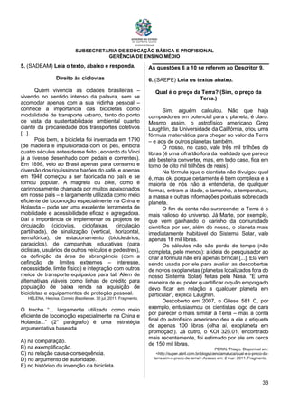 SUBSECRETARIA DE EDUCAÇÃO BÁSICA E PROFISIONAL
GERÊNCIA DE ENSINO MÉDIO
33
5. (SADEAM) Leia o texto, abaixo e responda.
Direito às ciclovias
Quem vivencia as cidades brasileiras –
vivendo no sentido intenso da palavra, sem se
acomodar apenas com a sua vidinha pessoal –
conhece a importância das bicicletas como
modalidade de transporte urbano, tanto do ponto
de vista da sustentabilidade ambiental quanto
diante da precariedade dos transportes coletivos
[...].
Pois bem, a bicicleta foi inventada em 1790
(de madeira e impulsionada com os pés, embora
quatro séculos antes desse feito Leonardo da Vinci
já a tivesse desenhado com pedais e correntes).
Em 1898, veio ao Brasil apenas para consumo e
diversão dos riquíssimos barões do café, e apenas
em 1948 começou a ser fabricada no país e se
tornou popular. A magrela ou bike, como é
carinhosamente chamada por muitos apaixonados
em nosso país – e largamente utilizada como meio
eficiente de locomoção especialmente na China e
Holanda – pode ser uma excelente ferramenta de
mobilidade e acessibilidade eficaz e agregadora.
Daí a importância de implementar os projetos de
circulação (ciclovias, ciclofaixas, circulação
partilhada), de sinalização (vertical, horizontal,
semafórica), de estacionamento (bicicletários,
paraciclos), de campanhas educativas (para
ciclistas, usuários de outros veículos e pedestres),
da definição da área de abrangência (com a
definição de limites extremos – interesse,
necessidade, limite físico) e integração com outros
meios de transporte equipados para tal. Além de
alternativas viáveis como linhas de crédito para
população de baixa renda na aquisição de
bicicletas e equipamentos de proteção pessoal.
HELENA, Heloísa. Correio Braziliense. 30 jul. 2011. Fragmento.
O trecho “... largamente utilizada como meio
eficiente de locomoção especialmente na China e
Holanda...” (2° parágrafo) é uma estratégia
argumentativa baseada
A) na comparação.
B) na exemplificação.
C) na relação causa-consequência.
D) no argumento de autoridade.
E) no histórico da invenção da bicicleta.
As questões 6 a 10 se referem ao Descritor 9.
6. (SAEPE) Leia os textos abaixo.
Qual é o preço da Terra? (Sim, o preço da
Terra.)
Sim, alguém calculou. Não que haja
compradores em potencial para o planeta, é claro.
Mesmo assim, o astrofísico americano Greg
Laughlin, da Universidade da Califórnia, criou uma
fórmula matemática para chegar ao valor da Terra
– e aos de outros planetas também.
O nosso, no caso, vale três mil trilhões de
libras (é uma cifra tão fora da realidade que parece
até besteira converter, mas, em todo caso, fica em
torno de oito mil trilhões de reais).
Na fórmula (que o cientista não divulgou qual
é, mas ok, porque certamente é bem complexa e a
maioria de nós não a entenderia, de qualquer
forma), entram a idade, o tamanho, a temperatura,
a massa e outras informações pontuais sobre cada
planeta.
O fim da conta não surpreende: a Terra é o
mais valioso do universo. Já Marte, por exemplo,
que vem ganhando o carinho da comunidade
científica por ser, além do nosso, o planeta mais
imediatamente habitável do Sistema Solar, vale
apenas 10 mil libras.
Os cálculos não são perda de tempo (não
completa, pelo menos): a ideia do pesquisador ao
criar a fórmula não era apenas brincar [...]. Ela vem
sendo usada por ele para avaliar as descobertas
de novos exoplanetas (planetas localizados fora do
nosso Sistema Solar) feitas pela Nasa. “É uma
maneira de eu poder quantificar o quão empolgado
devo ficar em relação a qualquer planeta em
particular”, explica Laughlin.
Descoberto em 2007, o Gilese 581 C, por
exemplo, entusiasmou os cientistas logo de cara
por parecer o mais similar à Terra – mas a conta
final do astrofísico americano deu a ele a etiqueta
de apenas 100 libras (olha aí, exoplaneta em
promoção!). Já outro, o KOI 326.01, encontrado
mais recentemente, foi estimado por ele em cerca
de 150 mil libras.
PERIN, Thiago. Disponível em:
<http://super.abril.com.br/blogs/cienciamaluca/qual-e-o-preco-da-
terra-sim-o-preco-da-terra/>.Acesso em: 2 mar. 2011. Fragmento.
 