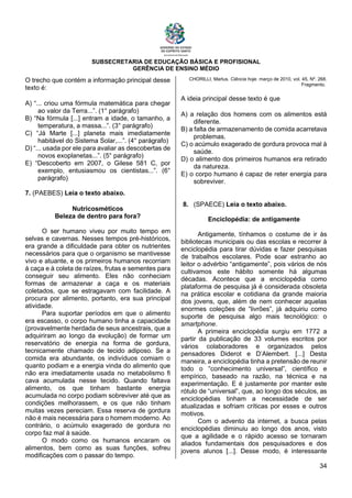 SUBSECRETARIA DE EDUCAÇÃO BÁSICA E PROFISIONAL
GERÊNCIA DE ENSINO MÉDIO
34
O trecho que contém a informação principal desse
texto é:
A) “... criou uma fórmula matemática para chegar
ao valor da Terra...”. (1° parágrafo)
B) “Na fórmula [...] entram a idade, o tamanho, a
temperatura, a massa...”. (3° parágrafo)
C) “Já Marte [...] planeta mais imediatamente
habitável do Sistema Solar,...”. (4° parágrafo)
D) “... usada por ele para avaliar as descobertas de
novos exoplanetas...”. (5° parágrafo)
E) “Descoberto em 2007, o Gilese 581 C, por
exemplo, entusiasmou os cientistas...”. (6°
parágrafo)
7. (PAEBES) Leia o texto abaixo.
Nutricosméticos
Beleza de dentro para fora?
O ser humano viveu por muito tempo em
selvas e cavernas. Nesses tempos pré-históricos,
era grande a dificuldade para obter os nutrientes
necessários para que o organismo se mantivesse
vivo e atuante, e os primeiros humanos recorriam
à caça e à coleta de raízes, frutas e sementes para
conseguir seu alimento. Eles não conheciam
formas de armazenar a caça e os materiais
coletados, que se estragavam com facilidade. A
procura por alimento, portanto, era sua principal
atividade.
Para suportar períodos em que o alimento
era escasso, o corpo humano tinha a capacidade
(provavelmente herdada de seus ancestrais, que a
adquiriram ao longo da evolução) de formar um
reservatório de energia na forma de gordura,
tecnicamente chamado de tecido adiposo. Se a
comida era abundante, os indivíduos comiam o
quanto podiam e a energia vinda do alimento que
não era imediatamente usada no metabolismo fi
cava acumulada nesse tecido. Quando faltava
alimento, os que tinham bastante energia
acumulada no corpo podiam sobreviver até que as
condições melhorassem, e os que não tinham
muitas vezes pereciam. Essa reserva de gordura
não é mais necessária para o homem moderno. Ao
contrário, o acúmulo exagerado de gordura no
corpo faz mal à saúde.
O modo como os humanos encaram os
alimentos, bem como as suas funções, sofreu
modificações com o passar do tempo.
CHORILLI, Marlus. Ciência hoje. março de 2010, vol. 45, Nº. 268.
Fragmento.
A ideia principal desse texto é que
A) a relação dos homens com os alimentos está
diferente.
B) a falta de armazenamento de comida acarretava
problemas.
C) o acúmulo exagerado de gordura provoca mal à
saúde.
D) o alimento dos primeiros humanos era retirado
da natureza.
E) o corpo humano é capaz de reter energia para
sobreviver.
8. (SPAECE) Leia o texto abaixo.
Enciclopédia: de antigamente
Antigamente, tínhamos o costume de ir às
bibliotecas municipais ou das escolas e recorrer à
enciclopédia para tirar dúvidas e fazer pesquisas
de trabalhos escolares. Pode soar estranho ao
leitor o advérbio “antigamente”, pois vários de nós
cultivamos este hábito somente há algumas
décadas. Acontece que a enciclopédia como
plataforma de pesquisa já é considerada obsoleta
na prática escolar e cotidiana da grande maioria
dos jovens, que, além de nem conhecer aquelas
enormes coleções de “livrões”, já adquiriu como
suporte de pesquisa algo mais tecnológico: o
smartphone.
A primeira enciclopédia surgiu em 1772 a
partir da publicação de 33 volumes escritos por
vários colaboradores e organizados pelos
pensadores Diderot e D’Alembert. [...] Desta
maneira, a enciclopédia tinha a pretensão de reunir
todo o “conhecimento universal”, científico e
empírico, baseado na razão, na técnica e na
experimentação. E é justamente por manter este
rótulo de “universal”, que, ao longo dos séculos, as
enciclopédias tinham a necessidade de ser
atualizadas e sofriam críticas por esses e outros
motivos.
Com o advento da internet, a busca pelas
enciclopédias diminuiu ao longo dos anos, visto
que a agilidade e o rápido acesso se tornaram
aliados fundamentais dos pesquisadores e dos
jovens alunos [...]. Desse modo, é interessante
 