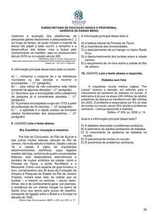 SUBSECRETARIA DE EDUCAÇÃO BÁSICA E PROFISIONAL
GERÊNCIA DE ENSINO MÉDIO
35
notarmos a evolução das plataformas de
pesquisas gerais disponíveis a pesquisadores [...]
ao longo do tempo, as quais mudam o suporte de
leitura (de papel a telas touch), o tamanho e a
desenvoltura dos textos, mas a busca pelo
conhecimento se mantém, seja no revolucionário
século XVIII ou no ousado século XXI.
MEDEIROS, Karla O. Armani. Disponível em:
<http://www.odiarioonline.com.br/noticia/42722/enciclopedia-de-antigamente>.
Acesso em: 1 out. 2015. Fragmento.
A informação principal desse texto está no trecho:
A) “... tínhamos o costume de ir às bibliotecas
municipais ou das escolas e recorrer à
enciclopédia...”. (1° parágrafo)
B) “... pois vários de nós cultivamos este hábito
somente há algumas décadas.”. (1° parágrafo)
C) “Acontece que a enciclopédia como plataforma
de pesquisa já é considerada obsoleta...”. (1°
parágrafo)
D) “A primeira enciclopédia surgiu em 1772 a partir
da publicação de 33 volumes...”. (2° parágrafo)
E) “... a agilidade e o rápido acesso se tornaram
aliados fundamentais dos pesquisadores...”. (3°
parágrafo)
9. (SAEMS) Leia o texto abaixo.
Rio Científico: inovação e memória
Por trás do Corcovado, do Pão de Açúcar e
das outras muitas belezas naturais do Rio de
Janeiro, há muito estudo e história. Desde o século
16, a cidade é palco de importantes
desenvolvimentos científicos, cujos legados
existem até hoje, na forma de quatro universidades
federais, dois observatórios astronômicos e
também de muitos símbolos da cidade, como a
Floresta da Tijuca, a ponte Rio-Niterói e o
Maracanã. Como uma espécie de guia turístico, o
livro, comemorativo dos 30 anos da Fundação de
Amparo à Pesquisa do Estado do Rio de Janeiro
(Faperj), mostra esse lado da cidade que os
turistas – e mesmo os cariocas – pouco veem.
Afinal, não é de conhecimento geral, por exemplo,
a existência de um imenso hangar no bairro de
Santa Cruz que serviu para pouso de zepelins,
transporte de ligação entre o Brasil e a Europa na
década de 1930.
Ciência Hoje. Rio de Janeiro: SBPC, n 275, out. 2010, p. 77.
A informação principal desse texto é
A) a beleza natural da Floresta da Tijuca.
B) a importância das Universidades.
C) o descobrimento de um hangar no bairro Santa
Cruz.
D) o desconhecimento dos turistas sobre a cidade
carioca.
E) o lançamento de um livro sobre a cidade do Rio
de Janeiro.
10. (SAERO) Leia o texto abaixo e responda.
Diabetes sem freio
A respeitada revista médica inglesa “The
Lancet” chamou a atenção, em editorial, para o
crescimento da epidemia de diabetes no mundo. A
estimativa é de que os atuais 246 milhões de adultos
portadores da doença se transforme em 380 milhões
em 2025. O problema é responsável por 6% do total
de mortes no mundo, sendo 50% devido a problemas
cardíacos – doença associada à diabetes.
Galileu, nº 204, jul. 2008, p. 14.
Qual é a informação principal desse texto?
A) A diabetes associada a problemas cardíacos.
B) A estimativa de adultos portadores de diabetes.
C) O crescimento da epidemia de diabetes no
mundo.
D) O percentual de mortes no mundo.
E) O percentual de problemas cardíacos.
 