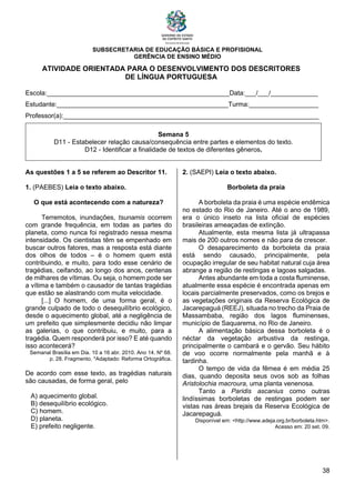SUBSECRETARIA DE EDUCAÇÃO BÁSICA E PROFISIONAL
GERÊNCIA DE ENSINO MÉDIO
38
ATIVIDADE ORIENTADA PARA O DESENVOLVIMENTO DOS DESCRITORES
DE LÍNGUA PORTUGUESA
Escola:__________________________________________________Data:___/___/_____________
Estudante:_______________________________________________Turma:___________________
Professor(a):______________________________________________________________________
Semana 5
D11 - Estabelecer relação causa/consequência entre partes e elementos do texto.
D12 - Identificar a finalidade de textos de diferentes gêneros.
As questões 1 a 5 se referem ao Descritor 11.
1. (PAEBES) Leia o texto abaixo.
O que está acontecendo com a natureza?
Terremotos, inundações, tsunamis ocorrem
com grande frequência, em todas as partes do
planeta, como nunca foi registrado nessa mesma
intensidade. Os cientistas têm se empenhado em
buscar outros fatores, mas a resposta está diante
dos olhos de todos – é o homem quem está
contribuindo, e muito, para todo esse cenário de
tragédias, ceifando, ao longo dos anos, centenas
de milhares de vítimas. Ou seja, o homem pode ser
a vítima e também o causador de tantas tragédias
que estão se alastrando com muita velocidade.
[...] O homem, de uma forma geral, é o
grande culpado de todo o desequilíbrio ecológico,
desde o aquecimento global, até a negligência de
um prefeito que simplesmente decidiu não limpar
as galerias, o que contribuiu, e muito, para a
tragédia. Quem responderá por isso? E até quando
isso acontecerá?
Semanal Brasília em Dia. 10 a 16 abr. 2010. Ano 14. Nº 68.
p. 28. Fragmento. *Adaptado: Reforma Ortográfica.
De acordo com esse texto, as tragédias naturais
são causadas, de forma geral, pelo
A) aquecimento global.
B) desequilíbrio ecológico.
C) homem.
D) planeta.
E) prefeito negligente.
2. (SAEPI) Leia o texto abaixo.
Borboleta da praia
A borboleta da praia é uma espécie endêmica
no estado do Rio de Janeiro. Até o ano de 1989,
era o único inseto na lista oficial de espécies
brasileiras ameaçadas de extinção.
Atualmente, esta mesma lista já ultrapassa
mais de 200 outros nomes e não para de crescer.
O desaparecimento da borboleta da praia
está sendo causado, principalmente, pela
ocupação irregular de seu habitat natural cuja área
abrange a região de restingas e lagoas salgadas.
Antes abundante em toda a costa fluminense,
atualmente essa espécie é encontrada apenas em
locais parcialmente preservados, como os brejos e
as vegetações originais da Reserva Ecológica de
Jacarepaguá (REEJ), situada no trecho da Praia de
Massambaba, região dos lagos fluminenses,
município de Saquarema, no Rio de Janeiro.
A alimentação básica dessa borboleta é o
néctar da vegetação arbustiva da restinga,
principalmente o cambará e o gervão. Seu hábito
de voo ocorre normalmente pela manhã e à
tardinha.
O tempo de vida da fêmea é em média 25
dias, quando deposita seus ovos sob as folhas
Aristolochia macroura, uma planta venenosa.
Tanto a Paridis ascanius como outras
lindíssimas borboletas de restingas podem ser
vistas nas áreas brejais da Reserva Ecológica de
Jacarepaguá.
Disponível em: <http://www.adeja.org.br/borboleta.htm>.
Acesso em: 20 set. 09.
 