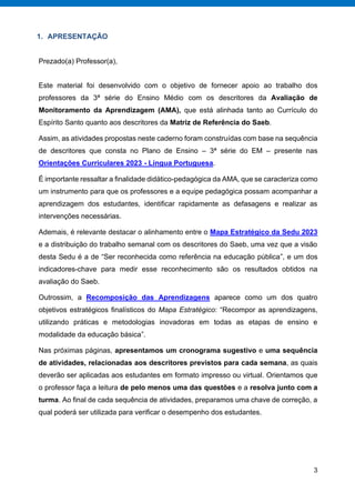 3
1. APRESENTAÇÃO
Prezado(a) Professor(a),
Este material foi desenvolvido com o objetivo de fornecer apoio ao trabalho dos
professores da 3ª série do Ensino Médio com os descritores da Avaliação de
Monitoramento da Aprendizagem (AMA), que está alinhada tanto ao Currículo do
Espírito Santo quanto aos descritores da Matriz de Referência do Saeb.
Assim, as atividades propostas neste caderno foram construídas com base na sequência
de descritores que consta no Plano de Ensino – 3ª série do EM – presente nas
Orientações Curriculares 2023 - Língua Portuguesa.
É importante ressaltar a finalidade didático-pedagógica da AMA, que se caracteriza como
um instrumento para que os professores e a equipe pedagógica possam acompanhar a
aprendizagem dos estudantes, identificar rapidamente as defasagens e realizar as
intervenções necessárias.
Ademais, é relevante destacar o alinhamento entre o Mapa Estratégico da Sedu 2023
e a distribuição do trabalho semanal com os descritores do Saeb, uma vez que a visão
desta Sedu é a de “Ser reconhecida como referência na educação pública”, e um dos
indicadores-chave para medir esse reconhecimento são os resultados obtidos na
avaliação do Saeb.
Outrossim, a Recomposição das Aprendizagens aparece como um dos quatro
objetivos estratégicos ﬁnalísticos do Mapa Estratégico: “Recompor as aprendizagens,
utilizando práticas e metodologias inovadoras em todas as etapas de ensino e
modalidade da educação básica”.
Nas próximas páginas, apresentamos um cronograma sugestivo e uma sequência
de atividades, relacionadas aos descritores previstos para cada semana, as quais
deverão ser aplicadas aos estudantes em formato impresso ou virtual. Orientamos que
o professor faça a leitura de pelo menos uma das questões e a resolva junto com a
turma. Ao final de cada sequência de atividades, preparamos uma chave de correção, a
qual poderá ser utilizada para verificar o desempenho dos estudantes.
 
