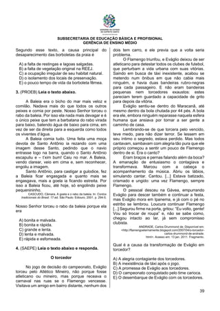 SUBSECRETARIA DE EDUCAÇÃO BÁSICA E PROFISIONAL
GERÊNCIA DE ENSINO MÉDIO
39
Segundo esse texto, a causa principal do
desaparecimento das borboletas da praia é
A) a falta de restingas e lagoas salgadas.
B) a falta de vegetação original na REEJ.
C) a ocupação irregular de seu habitat natural.
D) o isolamento dos locais de preservação.
E) o pouco tempo de vida da borboleta fêmea.
3. (PROEB) Leia o texto abaixo.
A Baleia era o bicho do mar mais veloz e
comilão. Nadava mais do que todos os outros
peixes e comia por peste. Nosso Senhor torceu o
rabo da baleia. Por isso ela nada mais devagar e é
o único peixe que tem a barbatana do rabo virada
para baixo, batendo água de baixo para cima, em
vez de ser da direita para a esquerda como todos
os viventes d‘água.
A Baleia comia tudo. Uma feita uma moça
devota de Santo Antônio ia rezando com uma
imagem desse Santo, pedindo que o navio
entrasse logo na barra, quando o Santo Antônio
escapuliu e – t’xim bum! Caiu no mar. A Baleia,
vendo clarear, veio em cima e, sem reconhecer,
engoliu a imagem.
Santo Antônio, para castigar a gulodice, fez
a Baleia ficar engasgada e quanto mais se
engasgava, mais a goela ia ficando estreita. Por
isso a Baleia ficou, até hoje, só engolindo peixe
pequenininho.
CASCUDO, Câmara. A goela e o rabo da baleia. In: Contos
tradicionais do Brasil. 17.ed. São Paulo: Ediouro, 2001. p. 294-5.
Nosso Senhor torceu o rabo da baleia porque ela
era
A) bonita e malvada.
B) bonita e rápida.
C) grande e lenta.
D) lenta e malvada.
E) rápida e esfomeada.
4. (SAEPE) Leia o texto abaixo e responda.
O torcedor
No jogo de decisão do campeonato, Eváglio
torceu pelo Atlético Mineiro, não porque fosse
atleticano ou mineiro, mas porque receava o
carnaval nas ruas se o Flamengo vencesse.
Visitava um amigo em bairro distante, nenhum dos
dois tem carro, e ele previa que a volta seria
problema.
O Flamengo triunfou, e Eváglio deixou de ser
atleticano para detestar todos os clubes de futebol,
que perturbam a vida urbana com suas vitórias.
Saindo em busca de táxi inexistente, acabou se
metendo num ônibus em que não cabia mais
ninguém, e havia duas bandeiras rubro-negras
para cada passageiro. E não eram bandeiras
pequenas nem torcedores exaustos: estes
pareciam terem guardado a capacidade de grito
para depois da vitória.
Eváglio sentiu-se dentro do Maracanã, até
mesmo dentro da bola chutada por 44 pés. A bola
era ele, embora ninguém reparasse naquela esfera
humana que ansiava por tornar a ser gente a
caminho de casa.
Lembrando-se de que torcera pelo vencido,
teve medo, para não dizer terror. Se lessem em
seu íntimo o segredo, estava perdido. Mas todos
cantavam, sambavam com alegria tão pura que ele
próprio começou a sentir um pouco de Flamengo
dentro de si. Era o canto?
Eram braços e pernas falando além da boca?
A emanação de entusiasmo o contagiava e
transformava. Marcou com a cabeça o
acompanhamento da música. Abriu os lábios,
simulando cantar. Cantou. [...] Estava batizado,
crismado e ungido: uma vez Flamengo, sempre
Flamengo.
O pessoal desceu na Gávea, empurrando
Eváglio para descer também e continuar a festa,
mas Eváglio mora em Ipanema, e já com o pé no
estribo se lembrou. Loucura continuar Flamengo
[...] Segurou firme na porta, gritou: “Eu volto, gente!
Vou só trocar de roupa” e, não se sabe como,
chegou intacto ao lar, já sem compromisso
clubista.
ANDRADE, Carlos Drummond de. Disponível em:
<http://flamengoeternamente.blogspot.com/2007/04/o-torcedor-
carlos-drummond-de-andrade.
html>. Acesso em: 13 jan. 2011. Fragmento.
Qual é a causa da transformação de Eváglio em
torcedor?
A) A alegria contagiante dos torcedores.
B) A inexistência de táxi após o jogo.
C) A promessa de Eváglio aos torcedores.
D) O campeonato conquistado pelo time carioca.
E) O desembarque de Eváglio com os torcedores.
 