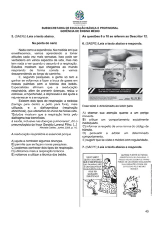 SUBSECRETARIA DE EDUCAÇÃO BÁSICA E PROFISIONAL
GERÊNCIA DE ENSINO MÉDIO
40
5. (SAERJ) Leia o texto abaixo.
Na ponta do nariz
Nada como a experiência. Na medida em que
envelhecemos, vamos aprendendo a tomar
atitudes cada vez mais sensatas. Isso pode ser
verdadeiro em vários aspectos da vida, mas não
tem nada a ver quando o assunto é a respiração.
Estudos mostram que chegamos ao mundo
respirando de forma correta e vamos
desaprendendo ao longo do caminho.
E, segundo pesquisas, a gente só tem a
ganhar se voltarmos a fazer a troca de gases em
nossos pulmões com a técnica dos bebês.
Especialistas afirmam que a reeducação
respiratória, além de prevenir doenças, reduz o
estresse, a hipertensão, a depressão e até ajuda a
rejuvenescer e a emagrecer.
Existem dois tipos de respiração: a torácica
(barriga para dentro e peito para fora), mais
utilizada, e a diafragmática (respiração
abdominal), que utilizamos no início da nossa vida.
“Estudos mostram que a respiração lenta pelo
diafragma traz benefícios
à saúde, inclusive nas doenças pulmonares”, diz o
pneumologista do Incor Geraldo Lorenzi Filho. [...]
Revista Galileu. Junho 2008. p. 16.
A reeducação respiratória é essencial porque
A) ajuda a combater algumas doenças.
B) permite que se façam novas pesquisas.
C) podemos conhecer dois tipos de respiração.
D) utilizamos mais a respiração torácica.
E) voltamos a utilizar a técnica dos bebês.
As questões 6 a 10 se referem ao Descritor 12.
6. (SAEPE) Leia o texto abaixo e responda.
Esse texto é direcionado ao leitor para
A) chamar sua atenção quanto a um perigo
iminente.
B) criticar um comportamento socialmente
inadequado.
C) informar a respeito de uma norma do código de
trânsito.
D) persuadir a adotar um determinado
comportamento.
E) sugerir que se visite o médico com regularidade.
7. (SAEPE) Leia o texto abaixo e responda.
 